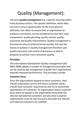 Quality (Management):
The term quality management has a specific meaning within
many business sectors. This specific definition, which does
not aim to assure 'good quality' by the more general
definition, but rather to ensure that an organization or
product is consistent, can be considered to have four main
components: quality planning, quality control, quality
assurance and quality improvement. Quality management is
focused not only on product/service quality, but also the
means to achieve it. Quality management therefore uses
quality assurance and control of processes as well as
products to achieve more consistent quality.
Principles
The International Standard for Quality management (ISO
9001:2008) adopts a number of management principles that
can be used by top management to guide their organizations
towards improved performance. The principles include:
Customer focus
Since the organizations depend on their customers, they
should understand current and future customer needs,
should meet customer requirements and try to exceed the
expectations of customers. An organization attains customer
focus when all people in the organization know both the
internal and external customers and also what customer
requirements must be met to ensure that both the internal
and external customers are satisfied.
 