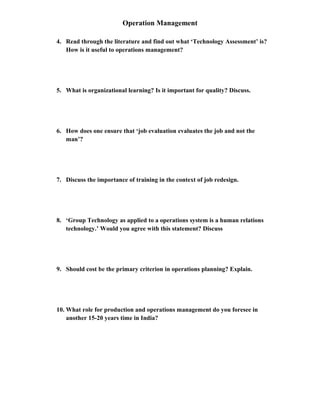 Operation Management
4. Read through the literature and find out what ‘Technology Assessment’ is?
How is it useful to operations management?
5. What is organizational learning? Is it important for quality? Discuss.
6. How does one ensure that ‘job evaluation evaluates the job and not the
man’?
7. Discuss the importance of training in the context of job redesign.
8. ‘Group Technology as applied to a operations system is a human relations
technology.’ Would you agree with this statement? Discuss
9. Should cost be the primary criterion in operations planning? Explain.
10. What role for production and operations management do you foresee in
another 15-20 years time in India?
 