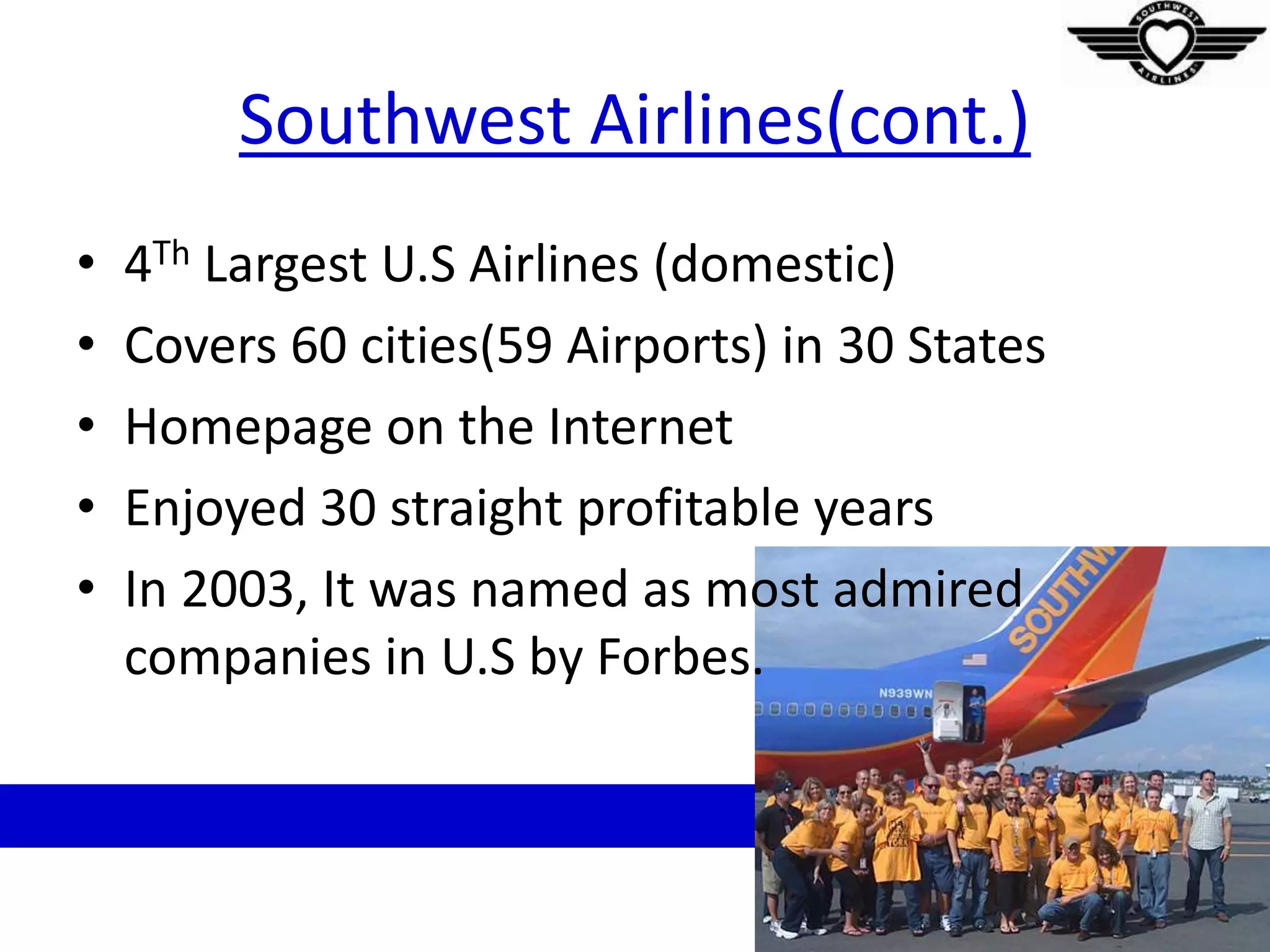 Southwest Airlines(cont.)
• 4Th Largest U.S Airlines (domestic)
• Covers 60 cities(59 Airports) in 30 States
• Homepage on the Internet
• Enjoyed 30 straight profitable years
• In 2003, It was named as most admired
companies in U.S by Forbes.
 