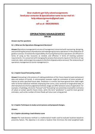 Dear students get fully solved assignments
Send your semester & Specialization name to our mail id :
help.mbaassignments@gmail.com
or
call us at : 08263069601
OPERATIONS MANAGEMENT
EMB 108
Answer any five questions
Q. 1. What are the Operations Management Decisions?
Answer:Operationsmanagementisanarea of management concerned with overseeing, designing,
and controllingthe processof productionandredesigning business operations in the production of
goodsor services.Itinvolvesthe responsibility of ensuring that business operations are efficient in
terms of using as few resources as needed, and effective in terms of meeting customer
requirements. It is concerned with managing the process that converts inputs (in the forms of raw
materials, labor,andenergy) intooutputs(inthe formof goodsand/orservices).The relationship of
operations management to senior management in
Q. 2. Explain Causal forecasting models.
Answer:Forecasting is the process of making predictions of the future based on past and present
data and analysis of trends. A commonplace example might be estimation of some variable of
interest at some specified future date. Prediction is a similar, but more general term. Both might
refer to formal statistical methods employing time series, cross-sectional or longitudinal data, or
alternativelytolessformal judgmentalmethods.Usage can differ between areas of application: for
example,inhydrology,the terms"forecast"and"forecasting"are sometimesreservedfor estimates
of values at certain specific future times, while the term "prediction" is used for more general
estimates, such as the number of times floods will occur over a long period.
Q. 3. Explain Techniques to study current process and proposed changes.
Answer:
Q. 4. Explain calculating a load-distance score
Answer:The load-distance method is a mathematical model used to evaluate locations based on
proximity factors. The objective is to select a location that minimizes the total weighted loads
 