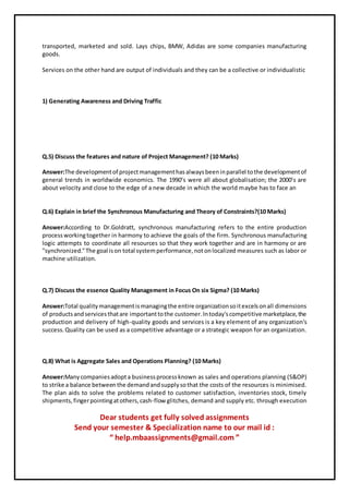 transported, marketed and sold. Lays chips, BMW, Adidas are some companies manufacturing
goods.
Services on the other hand are output of individuals and they can be a collective or individualistic
1) Generating Awareness and Driving Traffic
Q.5) Discuss the features and nature of Project Management? (10 Marks)
Answer:The developmentof projectmanagementhasalwaysbeeninparallel tothe developmentof
general trends in worldwide economics. The 1990’s were all about globalisation; the 2000’s are
about velocity and close to the edge of a new decade in which the world maybe has to face an
Q.6) Explain in brief the Synchronous Manufacturing and Theory of Constraints?(10 Marks)
Answer:According to Dr.Goldratt, synchronous manufacturing refers to the entire production
processworkingtogether in harmony to achieve the goals of the firm. Synchronous manufacturing
logic attempts to coordinate all resources so that they work together and are in harmony or are
"synchronized."The goal ison total systemperformance,notonlocalized measures such as labor or
machine utilization.
Q.7) Discuss the essence Quality Management in Focus On six Sigma? (10 Marks)
Answer:Total qualitymanagementismanagingthe entire organizationsoitexcelsonall dimensions
of productsandservicesthatare importanttothe customer.Intoday'scompetitive marketplace,the
production and delivery of high-quality goods and services is a key element of any organization's
success.Quality can be used as a competitive advantage or a strategic weapon for an organization.
Q.8) What is Aggregate Sales and Operations Planning? (10 Marks)
Answer:Manycompaniesadopta businessprocessknown as sales and operations planning (S&OP)
to strike a balance betweenthe demandandsupplysothat the costs of the resources is minimised.
The plan aids to solve the problems related to customer satisfaction, inventories stock, timely
shipments,fingerpointingatothers,cash-flow glitches, demand and supply etc. through execution
Dear students get fully solved assignments
Send your semester & Specialization name to our mail id :
“ help.mbaassignments@gmail.com ”
 