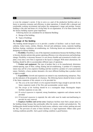 96 Operations Management
or even the company’s secrets. It has to serve as a part of the production facilities and as a
factor to maximise economy and efficiency in plant operations. It should offer a pleasant and
comfortable working environment and project the management’s image and prestige. Factory
building is like skin and bones of a living body for an organisation. It is for these reasons that
the factory building acquires great importance.
Following factors are considered for an Industrial Building:
A. Design of the building.
B. Types of buildings.
A. Design of the Building
The building should designed so as to provide a number of facilities—such as lunch rooms,
cafeteria, locker rooms, crèches, libraries, first-aid and ambulance rooms, materials handling
facilities, heating, ventilation, air-conditioning, etc. Following factors are considerations in the
designing of a factory building:
1. Flexibility: Flexibility is one of the important considerations because the building is likely
to become obsolete and provides greater operating efficiency even when processes and technology
change. Flexibility is necessary because it is not always feasible and economical to build a new
plant, every time a new firm is organised or the layout is changed. With minor alternations, the
building should be able to accommodate different types of operations.
2. Product and equipment: The type of product that is to be manufactured, determines
column-spacing, type of floor, ceiling, heating and air-conditioning. A product of a temporary
nature may call for a less expensive building and that would be a product of a more permanent
nature. Similarly, a heavy product demands a far more different building than a product which
is light in weight.
3. Expansibility: Growth and expansion are natural to any manufacturing enterprises. They
are the indicators of the prosperity of a business. The following factors should be borne in mind
if the future expansion of the concern is to be provided for:
(i) The area of the land which is to be acquired should be large enough to provide for the
future expansion needs of the firm and accommodate current needs.
(ii) The design of the building should be in a rectangular shape. Rectangular shapes
facilitate expansion on any side.
(iii) If vertical expansion is expected, strong foundations, supporters and columns must be
provided.
(iv) If horizontal expansion is expected, the side walls must be made non-load-bearing to
provide for easy removal.
4. Employee facilities and service area: Employee facilities must find a proper place in
the building design because they profoundly affect the morale, comfort and productivity. The
building plan should include facilities for lunch rooms, cafeteria, water coolers, parking area and
the like. The provision of some of these facilities is a legal requirement. Others make good
working conditions possible. And a good working condition is good business.
 