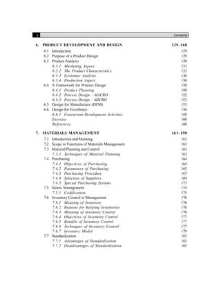 x Contents
6. PRODUCT DEVELOPMENT AND DESIGN 129–160
6.1 Introduction 129
6.2 Purpose of a Product Design 129
6.3 Product Analysis 130
6.3.1 Marketing Aspect 131
6.3.2 The Product Characteristics 133
6.3.3 Economic Analysis 136
6.3.4 Production Aspect 150
6.4 A Framework for Process Design 150
6.4.1 Product Planning 150
6.4.2 Process Design : MACRO 152
6.4.3 Process Design : MICRO 153
6.5 Design for Manufacture (DFM) 153
6.6 Design for Excellence 156
6.6.1 Concurrent Development Activities 158
Exercise 160
References 160
7. MATERIALS MANAGEMENT 161–190
7.1 Introduction and Meaning 161
7.2 Scope or Functions of Materials Management 161
7.3 Material Planning and Control 163
7.3.1 Techniques of Material Planning 163
7.4 Purchasing 164
7.4.1 Objectives of Purchasing 164
7.4.2 Parameters of Purchasing 165
7.4.3 Purchasing Procedure 167
7.4.4 Selection of Suppliers 169
7.4.5 Special Purchasing Systems 173
7.5 Stores Management 174
7.5.1 Codification 175
7.6 Inventory Control or Management 176
7.6.1 Meaning of Inventory 176
7.6.2 Reasons for Keeping Inventories 176
7.6.3 Meaning of Inventory Control 176
7.6.4 Objectives of Inventory Control 177
7.6.5 Benefits of Inventory Control 177
7.6.6 Techniques of Inventory Control 177
7.6.7 Inventory Model 179
7.7 Standardization 183
7.7.1 Advantages of Standardization 183
7.7.2 Disadvantages of Standardization 185
 