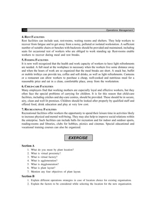 102 Operations Management
4. REST FACILITIES
Rest facilities can include seat, rest-rooms, waiting rooms and shelters. They help workers to
recover from fatigue and to get away from a noisy, polluted or isolated workstation. A sufficient
number of suitable chairs or benches with backrests should be provided and maintained, including
seats for occasional rest of workers who are obliged to work standing up. Rest-rooms enable
workers to recover during meal and rest breaks.
5. FEEDING FACILITIES
It is now well recognized that the health and work capacity of workers to have light refreshments
are needed. A full meal at the workplace in necessary when the workers live some distance away
and when the hours of work are so organized that the meal breaks are short. A snack bar, buffet
or mobile trolleys can provide tea, coffee and soft drinks, as well as light refreshments. Canteens
or a restaurant can allow workers to purchase a cheap, well-cooked and nutritious meal for a
reasonable price and eat in a clean, comfortable place, away from the workstation.
6. CHILD-CARE FACILITIES
Many employers find that working mothers are especially loyal and effective workers, but they
often face the special problems of carrying for children. It is for this reason that child-care
facilities, including crèches and day-care centres, should be provided. These should be in secure,
airy, clean and well lit premises. Children should be looked after properly by qualified staff and
offered food, drink education and play at very low cost.
7. RECREATIONAL FACILITIES
Recreational facilities offer workers the opportunity to spend their leisure time in activities likely
to increase physical and mental well-being. They may also help to improve social relations within
the enterprise. Such facilities can include halls for recreation and for indoor and outdoor sports,
reading-rooms and libraries, clubs for hobbies, picnics and cinemas. Special educational and
vocational training courses can also be organized.
EXERCISE
Section A
1. What do you mean by plant location?
2. What is virtual proximity?
3. What is virtual factory?
4. What is agglomeration?
5. What is degglomeration?
6. What is plant layout?
7. Mention any four objectives of plant layout.
Section B
1. Explain different operations strategies in case of location choice for existing organisation.
2. Explain the factors to be considered while selecting the location for the new organisation.
 