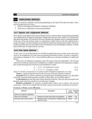 106 Operations Management
5.4 FORECASTING METHODS
There are numerous methods to forecasting depending on the need of the decision-maker. These
can be categorized in two ways:
1. Opinion and Judgmental Methods or Qualitative Methods.
2. Time Series or Quantitative Forecasting Methods.
5.4.1 Opinion and Judgmental Methods
Some opinion and judgment forecasts are largely intuitive, whereas others integrate data and perhaps
even mathematical or statistical techniques. Judgmental forecasts often consist of (1) forecasts by
individual sales people, (2) Forecasts by division or product-line managers, and (3) combined estimates
of the two. Historical analogy relies on comparisons; Delphi relies on the best method from a
group of forecasts. All these methods can incorporate experiences and personal insights. However,
results may differ from one individual to the next and they are not all amenable to analysis. So there
may be little basis for improvement over time.
5.4.2 Time Series Methods
A time series is a set of observations of a variable at regular intervals over time. In decomposition
analysis, the components of a time series are generally classified as trend T, cyclical C, seasonal S,
and random or irregular R. (Note: Autocorrelation effects are sometimes included as an additional
factor.)
Time series are tabulated or graphed to show the nature of the time dependence. The forecast
value (Ye) is commonly expressed as a multiplicative or additive function of its components; examples
here will be based upon the commonly used multiplicative model.
Yc
= T. S. C. R multiplicative model (5.1)
Yc
= T + S + C + R additive model (5.2)
where T is Trend, S is Seasonal, C is Cyclical, and R is Random components of a series.
Trend is a gradual long-term directional movement in the data (growth or decline).
Seasonal effects are similar variations occurring during corresponding periods, e.g., December
retail sales. Seasonal can be quarterly, monthly, weekly, daily, or even hourly indexes.
Cyclical factors are the long-term swings about the trend line. They are often associated with
business cycles and may extend out to several years in length.
Random component are sporadic (unpredictable) effects due to chance and unusual
occurrences. They are the residual after the trend, cyclical, and seasonal variations are removed.
SUMMARY OF FORECASTING METHODS
Method Description Time Relative
horizon cost
Opinion and judgment (qualitative)
Sales force composites Estimates from field sales people are aggregated SR-MR L-M
Executive opinion (and/or panels) Marketing, finance, and production managers jointly SR-LR L-M
prepare forecast
contd.
 