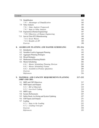 Contents xi
7.8 Simplification 185
7.8.1 Advantages of Simplification 185
7.9 Value Analysis 185
7.9.1 Value Analysis Framework 186
7.9.2 Steps in Value Analysis 186
7.10 Ergonomics (Human Engineering) 187
7.10.1 Objectives of Human Engineering 187
7.11 Just-in-Time (JIT) Manufacturing 188
7.11.1 Seven Wastes 188
7.11.2 Benefits of JIT 189
Exercise 190
8. AGGREGATE PLANNING AND MASTER SCHEDULING 191–216
8.1 Introduction 191
8.2 Variables Used in Aggregate Planning 192
8.3 Aggregate Planning Strategies 195
8.4 Mixed Strategies 198
8.5 Mathematical Planning Models 200
8.6 Master Scheduling 202
8.6.1 Master Scheduling Planning Horizon 203
8.6.2 Master Scheduling Format 204
8.6.3 Available-to-Promise Quantities 205
Exercise 213
References 216
9. MATERIAL AND CAPACITY REQUIREMENTS PLANNING 217–235
(MRP AND CRP)
9.1 MRP and CRP Objectives 217
9.2 MRP Inputs and Outputs 219
9.2.1 Bill of Materials 219
9.2.2 Low-level Coding 219
9.3 MRP Logic 224
9.4 System Refinements 227
9.5 Safety Stock, Lot Sizing and System Updating 227
9.6 CRP Inputs and Outputs 231
9.7 Loading 231
9.7.1 Steps in the Loading 232
9.7.2 Loading Concepts 233
Exercise 234
References 235
 