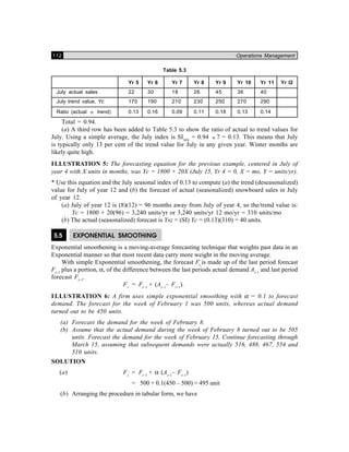 112 Operations Management
Table 5.3
Yr 5 Yr 6 Yr 7 Yr 8 Yr 9 Yr 10 Yr 11 Yr l2
July actual sales 22 30 18 26 45 36 40
July trend value, Yc 170 190 210 230 250 270 290
Ratio (actual ÷ trend) 0.13 0.16 0.09 0.11 0.18 0.13 0.14
Total = 0.94.
(a) A third row has been added to Table 5.3 to show the ratio of actual to trend values for
July. Using a simple average, the July index is SIJuly
= 0.94 ÷ 7 = 0.13. This means that July
is typically only 13 per cent of the trend value for July in any given year. Winter months are
likely quite high.
ILLUSTRATION 5: The forecasting equation for the previous example, centered in July of
year 4 with X units in months, was Yc = 1800 + 20X (July 15, Yr 4 = 0, X = mo, Y = units/yr).
* Use this equation and the July seasonal index of 0.13 to compute (a) the trend (deseasonalized)
value for July of year 12 and (b) the forecast of actual (seasonalized) snowboard sales in July
of year 12.
(a) July of year 12 is (8)(12) = 96 months away from July of year 4, so the/trend value is:
Yc = 1800 + 20(96) = 3,240 units/yr or 3,240 units/yr 12 mo/yr = 310 units/mo
(b) The actual (seasonalized) forecast is Ysz = (SI) Yc = (0.13)(310) = 40 units.
5.5 EXPONENTIAL SMOOTHING
Exponential smoothening is a moving-average forecasting technique that weights past data in an
Exponential manner so that most recent data carry more weight in the moving average.
With simple Exponential smoothening, the forecast Ft
is made up of the last period forecast
Ft–1
plus a portion, α, of the difference between the last periods actual demand At–1
and last period
forecast Ft–1
.
Ft
= Ft–1
+ (At–1
– Ft–1
).
I LLUSTRATION 6: A firm uses simple exponential smoothing with α = 0.1 to forecast
demand. The forecast for the week of February 1 was 500 units, whereas actual demand
turned out to be 450 units.
(a) Forecast the demand for the week of February 8.
(b) Assume that the actual demand during the week of February 8 turned out to be 505
units. Forecast the demand for the week of February 15, Continue forecasting through
March 15, assuming that subsequent demands were actually 516, 488, 467, 554 and
510 units.
SOLUTION
(a) Ft
= Ft–1
+ α (At–1
– Ft–1
)
= 500 + 0.1(450 – 500) = 495 unit
(b) Arranging the procedure in tabular form, we have
 