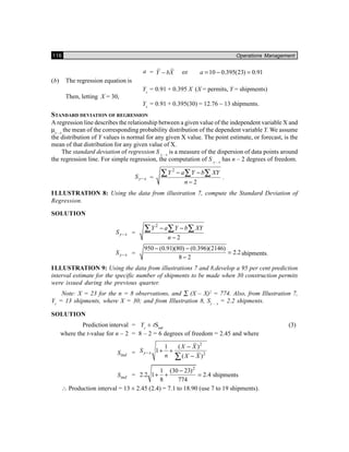 116 Operations Management
a = Y bX− or 10 0.395(23) 0.91a = − =
(b) The regression equation is
Yc
= 0.91 + 0.395 X (X = permits, Y = shipments)
Then, letting X = 30,
Yc
= 0.91 + 0.395(30) = 12.76 ~ 13 shipments.
STANDARD DEVIATION OF REGRESSION
A regression line describes the relationship between a given value of the independent variable X and
µy – x
the mean of the corresponding probability distribution of the dependent variable Y. We assume
the distribution of Y values is normal for any given X value. The point estimate, or forecast, is the
mean of that distribution for any given value of X.
The standard deviation of regression S y – x
is a measure of the dispersion of data points around
the regression line. For simple regression, the computation of S y – x
has n – 2 degrees of freedom.
y xS − =
2
2
Y a Y b XY
n
− −
−
∑ ∑ ∑ .
ILLUSTRATION 8: Using the data from illustration 7, compute the Standard Deviation of
Regression.
SOLUTION
y xS − =
2
2
Y a Y b XY
n
− −
−
∑ ∑ ∑
y xS − =
950 (0.91)(80) (0.396)(2146)
2.2
8 2
− −
=
−
shipments.
ILLUSTRATION 9: Using the data from illustrations 7 and 8,develop a 95 per cent prediction
interval estimate for the specific number of shipments to be made when 30 construction permits
were issued during the previous quarter.
Note: X = 23 for the n = 8 observations, and ∑ (X – X)2
= 774. Also, from Illustration 7,
Yc
= 13 shipments, where X = 30; and from Illustration 8, Sy – x
= 2.2 shipments.
SOLUTION
Prediction interval = Yc
± tSind
(3)
where the t-value for n – 2 = 8 – 2 = 6 degrees of freedom = 2.45 and where
indS =
2
2
1 ( )
1
( )
y x
X X
S
n X X
−
−
+ +
−∑
indS =
2
1 (30 23)
2.2 1 2.4
8 774
−
+ + = shipments
∴ Production interval = 13 ± 2.45 (2.4) = 7.1 to 18.90 (use 7 to 19 shipments).
 
