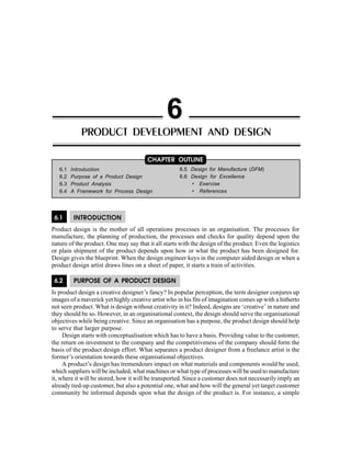 Product Development and Design 129
6.1 INTRODUCTION
Product design is the mother of all operations processes in an organisation. The processes for
manufacture, the planning of production, the processes and checks for quality depend upon the
nature of the product. One may say that it all starts with the design of the product. Even the logistics
or plain shipment of the product depends upon how or what the product has been designed for.
Design gives the blueprint. When the design engineer keys in the computer aided design or when a
product design artist draws lines on a sheet of paper, it starts a train of activities.
6.2 PURPOSE OF A PRODUCT DESIGN
Is product design a creative designer’s fancy? In popular perception, the term designer conjures up
images of a maverick yet highly creative artist who in his fits of imagination comes up with a hitherto
not seen product. What is design without creativity in it? Indeed, designs are ‘creative’ in nature and
they should be so. However, in an organisational context, the design should serve the organisational
objectives while being creative. Since an organisation has a purpose, the product design should help
to serve that larger purpose.
Design starts with conceptualisation which has to have a basis. Providing value to the customer,
the return on investment to the company and the competitiveness of the company should form the
basis of the product design effort. What separates a product designer from a freelance artist is the
former’s orientation towards these organisational objectives.
A product’s design has tremendours impact on what materials and components would be used,
which suppliers will be included, what machines or what type of processes will be used to manufacture
it, where it will be stored, how it will be transported. Since a customer does not necessarily imply an
already tied-up customer, but also a potential one, what and how will the general yet target customer
community be informed depends upon what the design of the product is. For instance, a simple
PRODUCT DEVELOPMENT AND DESIGN
6
6.1 Introduction
6.2 Purpose of a Product Design
6.3 Product Analysis
6.4 A Framework for Process Design
CHAPTER OUTLINE
6.5 Design for Manufacture (DFM)
6.6 Design for Excellence
• Exercise
• References
 