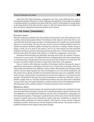 Product Development and Design 133
Apart from these direct techniques, management may have some additional aims, such as
increasing the prestige of the firm as a whole, banking on the popularity of one product to strengthen
or introduce another or to publicize one aspect of the firm’s activity for the purpose of raising money
or deviating attention from other activities, and so on. Once the design features of a product have
been ascertained, appropriate advertising methods can be selected.
6.3.2 The Product Characteristics
FUNCTIONAL ASPECT
When the marketing possibilities have been explored, the functional scope of the product has to be
carefully analyzed and properly defined. The definition of the objective itself rarely tells us very
much about the functional scope envisaged. A washing machine, for example, has a clearly defined
objective: to wash clothing. This does not state, however, how the washing should be carried out,
whether the machine should be capable of heating the water prior to washing, whether rinsing or
drying, or both, are to be done by the machine, and if so by what method, and what should the
proportion be between automatic functioning and manual supervision. A functional analysis of this
kind obviously affects the design of the machine, its complexity, its appearance, and its price.
Sometimes functional aspects are detachable, and usage can be left to the customer’s decision.
A steam iron is a case in point. The additional function of dampening the cloth when required, prior
to or during ironing, is incorporated in the steam iron, the main duty of which is to iron the cloth. The
customer can decide whether and when to exploit this characteristic of the apparatus.
There is a trend to offer functional versatility of the product, thereby increasing the range of
applications and sometimes combining several tools in one. A food mixer, for example, allows for a
large number of attachments to be added for a variety of duties. Basically the mixer housing contains
a power unit and a speed regulator, but it has to be designed so as to serve all the attachments, and
the customer has to decide and define for himself the functional scope to be compatible with his
needs, his taste, and his pocket. Household power-tool sets are designed on very much the same
principle: The hand drill is the basic unit, and with attachments it can become a table drill, a lathe, a
polisher, a hedge cutter, etc. Versatility of production machinery may quite often result in substantial
savings in floor space and capital expenditure, and this may become one of the fundamental factors
affecting design policy. Another example of versatility in design is shown in Figure 6.2.
OPERATIONAL ASPECT
After determining the functional aspect, the operational aspect has then to be considered. Not only
must the product function properly, it must be easy to handle and simple to operate. Sometimes it has
to be adaptable to various operational conditions, and very often it is subjected to varying degrees of
skill of potential operators. The designer’s problem becomes all the more critical with the trend for
increased versatility because this characteristic implies using basic attachments as elements for
building suitable combinations for specific purposes. This requires a certain amount of operator
intelligence and skill, which increases with the complexity of the machine. The scarcity of skill is a
prohibitive limitation in this respect on the product designer.
 