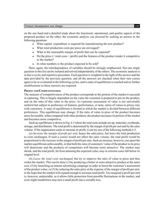 Product Development and Design 137
on the one hand and a detailed study about the functional, operational, and quality aspects of the
proposed product on the other, the economic analysis can proceed by seeking an answer to the
following questions:
What capital expenditure is required for manufacturing the new product?
What total production costs per piece are envisaged?
What is the reasonable margin of profit that can be expected?
Do the price (= total costs + profit) and the features of the product render it competitive
in the market?
In what numbers is the product expected to be sold?
Here, again, the interdependence of variables should be strongly emphasized. Not one single
question in this list can be isolated and solved independently of the others. The economic analysis is
in fact a cyclic and repetitive procedure. Each question is weighted in the light of the answer and the
data provided by the previous question, and all the answers are checked when their turn comes
again to be re-evaluated in the following cycles, until a state of equilibrium is reached and no further
modifications to these answers are required.
PROFIT AND COMPETITIVENESS
The measure of competitiveness of the product corresponds to the portion of the market it succeeds
in capturing. This is largely dependent on the value the customer is prepared to put on the product,
and on the ratio of this value to the price. As customer assessment of value is not universally
uniform but subject to preference of features, performance, or taste, ratios of values to prices vary
with customers. A state of equilibrium is formed in which the market is divided between different
preferences. This equilibrium may change: If the ratio of value to price of the product becomes
more favourable, when compared with other products, the product increases its portion of the market
and becomes more competitive.
Such an equilibrium is shown in Fig. 6.3 where the total costs include set-up, materials, overheads,
storage, and distribution. The total profit is determined by the margin of profit per unit and by the sales
volume. If the organization seeks to increase its profit, it can try one of the following methods 6.3:
(a) Increase the margin of profit per unit, hence the sales price, but leave the total production
to costs unchanged. If such a course would not affect the sales volume, the total profit would be
proportional to the increase in the margin of profit per unit. Such an increase, however, can upset the
market equilibrium unfavourably, in that both the ratio of customers’ value of the product to its price
will deteriorate and the products of competitors will become more attractive. The market may
shrink, and the total profit, far from attaining the expected value, may in extreme cases fall below its
original level.
(b) Leave the total costs unchanged, but try to improve the ratio of value to price and thus
widen the market. This can be done (1) by producing a better or more attractive product at the same
cost, (2) by launching an intense advertising campaign in order to boost the customer’s assessment
of the product value, or (3) by reducing the sales price at the expense of the margin of profit per unit,
in the hope that the market will expand enough to increase total profit. Too marginal a profit per unit
is, however, undesirable, as it allows little protection from possible fluctuations in the market, and
even slight instabilities may turn a small profit into a sizeable loss.
 