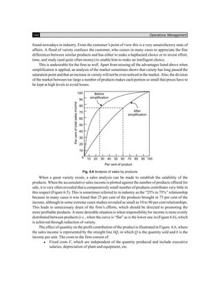 142 Operations Management
found nowadays in industry. From the customer’s point of view this is a very unsatisfactory state of
affairs. A flood of variety confuses the customer, who ceases in many cases to appreciate the fine
differences between similar products and has either to make a haphazard choice or to invest effort,
time, and study (and quite often money) to enable him to make an intelligent choice.
This is undesirable for the firm as well. Apart from missing all the advantages listed above when
simplification is applied, an analysis of the market sometimes shows that variety has long passed the
saturation point and that an increase in variety will not be even noticed in the market. Also, the division
of the market between too large a number of products makes each portion so small that prices have to
be kept at high levels to avoid losses.
Fig. 6.6 Analysis of sales by products
When a great variety exists, a sales analysis can be made to establish the salability of the
products. When the accumulative sales income is plotted against the number of products offered for
sale, it is very often revealed that a comparatively small number of products contributes very little in
this respect (Figure 6.5). This is sometimes referred to in industry as the “25% to 75%” relationship
because in many cases it was found that 25 per cent of the products brought in 75 per cent of the
income, although in some extreme cases studies revealed as small as 10 to 90 per cent relationships.
This leads to unnecessary drain of the firm’s efforts, which should be directed to promoting the
more profitable products. A more desirable situation is when responsibility for income is more evenly
distributed between products (i.e., when the curve is “flat” as is the lower one in (Figure 6.6), which
is achieved through reduction of variety.
The effect of quantity on the profit contribution of the product is illustrated in Figure. 6.6, where
the sales income is represented by the straight line bQ, in which Q is the quantity sold and b is the
income per unit. The costs to the firm consist of:
Fixed costs F, which are independent of the quantity produced and include executive
salaries, depreciation of plant and equipment, etc.
 