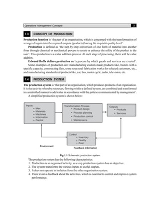Operations Management Concepts 3
1.3 CONCEPT OF PRODUCTION
Production function is ‘the part of an organisation, which is concerned with the transformation of
a range of inputs into the required outputs (products) having the requisite quality level’.
Production is defined as ‘the step-by-step conversion of one form of material into another
form through chemical or mechanical process to create or enhance the utility of the product to the
user’. Thus production is a value addition process. At each stage of processing, there will be value
addition.
Edwood Buffa defines production as ‘a process by which goods and services are created’.
Some examples of production are: manufacturing custom-made products like, boilers with a
specific capacity, constructing flats, some structural fabrication works for selected customers, etc.,
and manufacturing standardized products like, car, bus, motor cycle, radio, television, etc.
1.4 PRODUCTION SYSTEM
The production system is ‘that part of an organisation, which produces products of an organisation.
It is that activity whereby resources, flowing within a defined system, are combined and transformed
in a controlled manner to add value in accordance with the policies communicated by management’.
A simplified production system is shown below:
Fig.1.1 Schematic production system
The production system has the following characteristics:
1. Production is an organised activity, so every production system has an objective.
2. The system transforms the various inputs to useful outputs.
3. It does not operate in isolation from the other organisation system.
4. There exists a feedback about the activities, which is essential to control and improve system
performance.
 