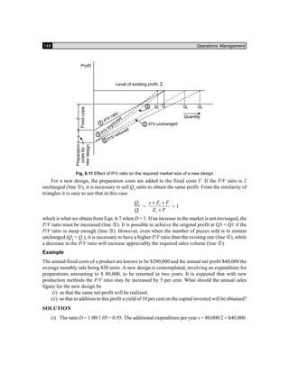 148 Operations Management
Fig. 6.11 Effect of P/V ratio on the required market size of a new design
For a new design, the preparation costs are added to the fixed costs F. If the P/V ratio is 2
unchanged (line 2), it is necessary to sell Q2
units to obtain the same profit. From the similarity of
triangles it is easy to see that in this case
2
1
Q
Q
= 1
1
s Z F
Z F
+ +
+
+ 1
which is what we obtain from Eqn. 6.7 when D = 1. If an increase in the market is not envisaged, the
P/V ratio must be increased (line 3). It is possible to achieve the original profit at Q3 < Q1 if the
P/V ratio is steep enough (line 3). However, even when the number of pieces sold is to remain
unchanged (Q4
= Q1
), it is necessary to have a higher P/V ratio than the existing one (line 4), while
a decrease in the P/V ratio will increase appreciably the required sales volume (line 5).
Example
The annual fixed costs of a product are known to be $200,000 and the annual net profit $40,000 the
average monthly sale being 820 units. A new design is contemplated, involving an expenditure for
preparations amounting to $ 80,000, to be returned in two years. It is expected that with new
production methods the P/V ratio may be increased by 5 per cent. What should the annual sales
figure for the new design be
(i) so that the same net profit will be realized;
(ii) so that in addition to this profit a yield of 10 per cent on the capital invested will be obtained?
SOLUTION
(i) The ratio D = 1.00/1.05 = 0.95. The additional expenditure per year s = 80,000/2 = $40,000.
 