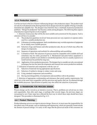 150 Operations Management
6.3.4 Production Aspect
Last but not least in the list of factors influencing design is the production aspect. The product need
not only be well-planned on the drawing board, but its design must also be capable of being eventually
translated into palpable fact. The designer must therefore face a multitude of practical production
problems. “Design for production” has become a motto among designers. The following three aspects
of production engineering have to be weighed:
1. Selection of processes that will be the most suitable and economical for the purpose. Such a
selection will have to consider:
(i) The production quantities involved. Some processes are very expensive to operate unless
used for a suitable production run.
(ii) Utilization of existing equipment. Such considerations may override acquisition of equipment
for an ideally more suitable process.
(iii) Selection of jigs and fixtures and other production aids, the use of which may affect the
design of components.
(iv) Sequence of operations and methods for subassembling and assembling.
(v) Limitation of skill. The selection of a process must be compatible with available skill and
sometimes may be solely governed by it. Mechanized and push button equipment is
particularly suitable to non-skilled or semiskilled operators, but it is usually expensive to
install and must be justified by long runs.
(vi) Application of new production processes. The designer has to consider not only conventional
techniques but also the latest developments and research into newer production methods.
2. Utilization of materials and components with the view of
(i) Selection of materials having appropriate specifications.
(ii) Selection of method or design to reduce waste and scrap.
(iii) Using standard components and assemblies.
(iv) Having interchangeability of components and assemblies with in the product.
3. Selection of appropriate workmanship and tolerances that satisfy quality requirements, but
which are at the same time compatible with the precision and quality that can be attained through
the available processes. Specification of quality may also affect the selection of processes.
6.4 A FRAMEWORK FOR PROCESS DESIGN
Process design can be viewed as an interative exercise. That is, problems are solved one at a time
and sequentially; then after each stage, or perhaps after several stages, the previous stages are
reexamined to see if later steps have affected the best way in which these steps should have been
designed. This procedure is illustrated in Fig. 6.13.
6.4.1 Product Planning
Product planning serves as an input to process design. However, in most cases the responsibility for
this phase rests with groups, such as marketing and engineering, which are generally found outside
the domain of process design. It is early in this stage that the perceived needs of the consumer are
 