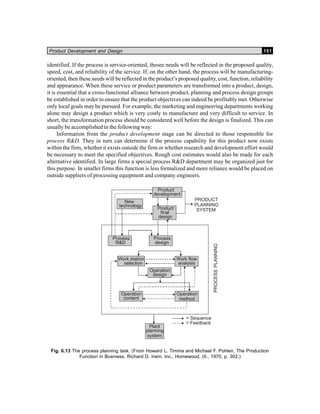 Product Development and Design 151
identified. If the process is service-oriented, thesee needs will be reflected in the proposed quality,
speed, cost, and reliability of the service. If, on the other hand, the process will be manufacturing-
oriented, then these needs will be reflected in the product’s proposed quality, cost, function, reliability
and appearance. When these service or product parameters are transformed into a product, design,
it is essential that a cross-functional alliance between product, planning and process design groups
be established in order to ensure that the product objectives can indeed be profitably met. Otherwise
only local goals may be pursued. For example, the marketing and engineering departments working
alone may design a product which is very costly to manufacture and very difficult to service. In
short, the transformation process should be considered well before the design is finalized. This can
usually be accomplished in the following way:
Information from the product development stage can be directed to those responsible for
process R&D. They in turn can determine if the process capability for this product now exists
within the firm, whether it exists outside the firm or whether research and development effort would
be necessary to meet the specified objectives. Rough cost estimates would also be made for each
alternative identified. In large firms a special process R&D department may be organized just for
this purpose. In smaller firms this function is less formalized and more reliance would be placed on
outside suppliers of processing equipment and company engineers.
Fig. 6.13 The process planning task. (From Howard L. Timma and Michael F. Pohlen, The Production
Function in Business, Richard D. Irwin, Inc., Homewood, (II., 1970, p. 302.)
 