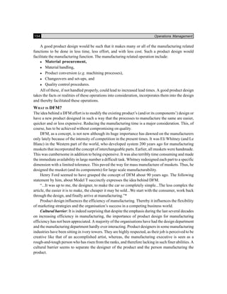 154 Operations Management
A good product design would be such that it makes many or all of the manufacturing related
functions to be done in less time, less effort, and with less cost. Such a product design would
facilitate the manufacturing function. The manufacturing related operation include:
Material procurement,
Material handling,
Product conversion (e.g. machining processes),
Changeovers and set-ups, and
Quality control procedures.
All of these, if not handled properly, could lead to increased lead times. A good product design
takes the facts or realities of these operations into consideration, incorporates them into the design
and thereby facilitated these operations.
WHAT IS DFM?
The idea behind a DFM effort is to modify the existing product’s (and/or its components’) design or
have a new product designed in such a way that the processes to manufacture the same are easier,
quicker and or less expensive. Reducing the manufacturing time is a major consideration. This, of
course, has to be achieved without compromising on quality.
DFM, as a concept, is not new although its huge importance has dawned on the manufacturers
only lately because of the intensity of competition in the present times. It was Eli Whitney (and Le
Blanc) in the Western part of the world, who developed system 200 years ago for manufacturing
muskets that incorporated the concept of interchangeable parts. Earlier, all muskets were handmade.
This was cumbersome in addition to being expensive. It was also terribly time consuming and made
the immediate availability in large number a difficult task. Whitney redesigned each part to a specific
dimension with a limited tolerance. This paved the way for mass manufacture of muskets. Thus, he
designed the musket (and its components) for large scale manufacturability.
Henry Ford seemed to have grasped the concept of DFM about 90 years ago. The following
statement by him, about Model T succinctly expresses the idea behind DFM.
“...It was up to me, the designer, to make the car so completely simple...The less complex the
article, the easier it is to make, the cheaper it may be sold...We start with the consumer, work back
through the design, and finally arrive at manufacturing.”*
Product design influences the efficiency of manufacturing. Thereby it influences the flexibility
of marketing strategies and the organisation’s success in a competing business world.
Cultural barrier: It is indeed surprising that despite the emphasis during the last several decades
on increasing efficiency in manufacturing, the importance of product design for manufacturing
efficiency has not been appreciated. A majority of the organisations have had the design department
and the manufacturing department hardly ever interacting. Product designers in some manufacturing
industries have been sitting in ivory towers. They are highly respected, as their job is perceived to be
creative like that of an accomplished artist, whereas, the manufacturing executive is seen as a
rough-and-tough person who has risen from the ranks, and therefore lacking in such finer abilities. A
cultural barrier seems to separate the designer of the product and the person manufacturing the
product.
 