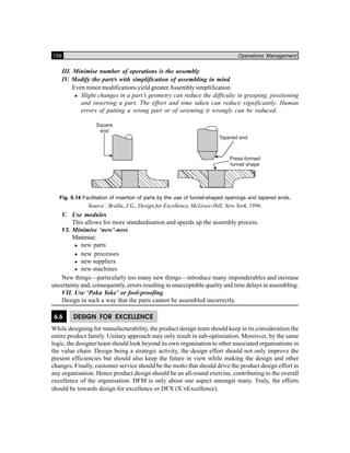 156 Operations Management
III. Minimise number of operations is the assembly
IV. Modify the part/s with simplification of assembling in mind
Even minor modifications yield greater Assembly simplification
Slight changes in a part’s geometry can reduce the difficulty in grasping, positioning
and inserting a part. The effort and time taken can reduce significantly. Human
errors of putting a wrong part or of orienting it wrongly can be reduced.
Fig. 6.14 Facilitation of insertion of parts by the use of funnel-shaped openings and tapered ends,
Source : Bralla, J.G., Design for Excellence, McGraw-Hill, New York, 1996.
V. Use modules
This allows for more standardisation and speeds up the assembly process.
VI. Minimise ‘new’-ness
Minimise:
new parts
new processes
new suppliers
new machines
New things—particularly too many new things—introduce many imponderables and increase
uncertainty and, consequently, errors resulting in unacceptable quality and time delays in assembling.
VII. Use ‘Poka Yoke’ or fool-proofing
Design in such a way that the parts cannot be assembled incorrectly.
6.6 DESIGN FOR EXCELLENCE
While designing for manufacturability, the product design team should keep in its consideration the
entire product family. Unitary approach may only result in sub-optimiation. Moreover, by the same
logic, the designer/team should look beyond its own organisation to other associated organisations in
the value chain. Design being a strategic activity, the design effort should not only improve the
present efficiencies but should also keep the future in view while making the design and other
changes. Finally, customer service should be the motto that should drive the product design effort in
any organisation. Hence product design should be an all-round exercise, contributing to the overall
excellence of the organisation. DFM is only about one aspect amongst many. Truly, the efforts
should be towards design for excellence or DFX (X ≡Excellence).
 