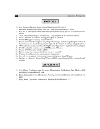 160 Operations Management
EXERCISE
1. How does a good product design increase Organisational efficiencies?
2. Should the product design concern itself with Organisational efficiencies? Discuss.
3. Why did, in your opinion, Henry fords message on product design get lost for so many decades?
Discuss.
4. ‘DFM is value engineering for manufacturing.’ Do you agree with this statement? Explain.
5. Discuss the merits and demerits of using plastic parts in a product.
6. Would DFM suppress creativity in a firm? Discuss.
7. Several functions in the companies are getting to be strategic, product design being one of them. If
that is the case, how should the organisation cope with this situation of multiple strategic functions?
8. “A Good Product Design Contributes To “TQM” in the Organisation.” Explain how this may happen.
9. Wouldn’t reliability concerns clash with DFM concerns? Discuss.
10. What is DFX? What all is included in DFX?
11. Time is money. How can a product design project be hastened?
12. What are the problems, if any, with concurrent Engineering?
13. How will you incorporate environmental concerns into product design? Discuss.
14. Can there be a design for disassembling? Where could this concept be useful? Give your tips for such
a design.
REFERENCES
1. S.N. Chary, Production and Operation Management, 3rd Edition, Tata McGraw-Hill
Publishing Company Limited, 2004.
2. Eilon, Samuel, Elements of Production Planning and Control, Bombay Universal Book Co.
1985.
3. Barry Shore, Operations Management, McGraw-Hill Publication, 1973.
 