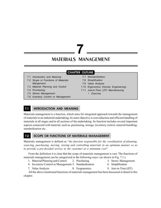 7.1 INTRODUCTION AND MEANING
Materials management is a function, which aims for integrated approach towards the management
of materials in an industrial undertaking. Its main objective is cost reduction and efficient handling of
materials at all stages and in all sections of the undertaking. Its function includes several important
aspects connected with material, such as, purchasing, storage, inventory control, material handling,
standardisation etc.
7.2 SCOPE OR FUNCTIONS OF MATERIALS MANAGEMENT
Materials management is defined as “the function responsible for the coordination of planning,
sourcing, purchasing, moving, storing and controlling materials in an optimum manner so as
to provide a pre-decided service to the customer at a minimum cost”.
From the definition it is clear that the scope of materials management is vast. The functions of
materials management can be categorized in the following ways: (as shown in Fig. 7.1.)
1. Material Planning and Control 2. Purchasing 3. Stores Management
4. Inventory Control or Management 5. Standardisation 6. Simplification
7. Value Analysis 8. Erogonomics 9. Just-in-Time (JIT)
All the above mentioned functions of materials management has been discussed in detail in this
chapter.
MATERIALS MANAGEMENT
7
7.1 Introduction and Meaning
7.2 Scope or Functions of Materials
Mangement
7.3 Material Planning and Control
7.4 Purchasing
7.5 Stores Management
7.6 Inventory Control or Management
CHAPTER OUTLINE
7.7 Standardization
7.8 Simplification
7.9 Value Analysis
7.10 Ergonomics (Human Engineering)
7.11 Just-in-Time (JIT) Manufacturing
• Exercise
 