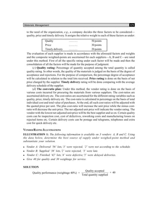 Materials Management 171
to the need of the organization, e.g., a company decides the three factors to be considered—
quality, price and timely delivery. It assigns the relative weight to each of these factors as under:
Quality ……… 50 points
Price ……… 30 points
Timely delivery ……… 20 points
The evaluation of each supplier is made in accordance with the aforesaid factors and weights
and the composite weighted-points are ascertained for each suppliers—A, B and C—are rated
under this method. First of all the specific rating under each factor will be made and then the
consolidation of all the factors will be made for the purpose of judgment.
(c) Quality rating: Percentage of quantity accepted among the total quantity is called
quality rating. In other words, the quality of the materials is judged on the basis of the degree of
acceptance and rejections. For the purpose of comparison, the percentage degree of acceptance
will be calculated in relation to the total lots received. Price rating is done on the basis of net
price charged by the supplier. Timely delivery rating will be done comparing with the average
delivery schedule of the supplier.
(d) The cost-ratio plan: Under this method, the vendor rating is done on the basis of
various costs incurred for procuring the materials from various suppliers. The cost-ratios are
ascertained delivery etc. The cost-ratios are ascertained for the different rating variables such as
quality, price, timely delivery etc. The cost-ratio is calculated in percentage on the basis of total
individual cost and total value of purchases. At the end, all such cost-ratios will be adjusted with
the quoted price per unit. The plus cost-ratio will increase the unit price while the minus cost-
ratio will decrease the unit price. The net adjusted unit price will indicate the vendor rating. The
vendor with the lowest net adjusted unit price will be the best supplier and so on. Certain quality
costs can be inspection cost, cost of defectives, reworking costs and manufacturing losses on
rejected items etc. Certain delivery costs can be postage and telegrams, telephones and extra
cost for quick delivery etc.
VENDER RATING ILLUSTRATIONS
ILLUSTRATION 1: The following information is available on 3 vendors: A, B and C. Using
the data below, determine the best source of supply under weighed-point method and
substantiate your solution.
Vendor A: Delivered ‘56’ lots,‘3’ were rejected, ‘2’ were not according to the schedule.
Vendor B: Supplied ‘38’ lots,‘2’ were rejected, ‘3’ were late.
Vendor C: Finished ‘42’ lots,‘4’ were defective,‘5’ were delayed deliveries.
Give 40 for quality and 30 weightage for service.
SOLUTION
Quality performance (weightage 40%) =
Quality accepted
Total quantity supplied
× 40
 