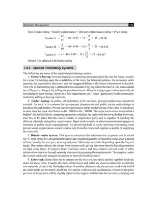 Materials Management 173
Total vendor rating = Quality performance + Delivery performance rating + Price rating
Vendor A =
12
15
40 0 94 35
15
15
25× . × ×+ + = 89.90
Vendor B =
9
10
40 0 98 35
15
19
25× . × ×+ + = 90.036
Vendor C = 1 40 0 90 35
15
21
25× . × ×+ + = 89.357
Vendor B is selected with higher rating.
7.4.5 Special Purchasing Systems
The following are some of the importnat purchasing systems:
1. Forward buying: Forward buying or committing an organization far into the future, usually
for a year. Depending upon the availability of the item, the financial policies, the economic order
quantity, the quantitative discounts, and the staggered delivery, the future commitment is decided.
This type of forward buying is different from speculative buying where the motive is to make capital
out of the price changes, by selling the purchased items. Manufacturing organizations normally do
not indulge in such buying. However, a few organizations do ‘Hedge’, particularly in the commodity
market by selling or buying contracts.
2. Tender buying: In public, all semblance of favouritism, personal preferences should be
avoided. As such, it is common for government departments and public sector undertakings to
purchase through tenders. Private sector organizations adopt tender buying if the value of purchases
is more than the prescribed limits as Rs. 50000 or Rs. 100000. The steps involved are to establish a
bidders’ list, solicit bids by comparing quotations and place the order with the lowest bidder. However,
care has to be taken that the lowest bidder is responsible party and is capable of meeting the
delivery schedule and quality requirements. Open tender system or advertisement in newspapers is
common in public sector organizations. As advertising bids is costly and time consuming, most
private sector organizations solicit tenders only from the renowned suppliers capable of supplying
the materials.
3. Blanket order system: This system minimizes the administrative expenses and is useful
for ‘C’ type items. It is an agreement to provide a required quantity of specified items, over a period
of time, usually for one year, at an agreed price. Deliveries are made depending upon the buyer’s
needs. The system relieves the buyers from routine work, giving him more time for focusing attention
on high value items. It requires fewer purchase orders and thus reduces clerical work. It often
achieves lower prices through quantity discounts by grouping the requirements. The supplier, under
the system maintains adequate inventory to meet the blanket orders.
4. Zero stock: Some firms try to operate on the basis of zero stock and the supplier holds the
stock for these firms. Usually, the firms of the buyer and seller are close to each other so that the
raw materials of one is the finished products of another. Alternatively, the system could work well if
the seller holds the inventory and if the two parties work in close coordination. However, the price
per item in this system will be slightly higher as the supplier will include the inventory carrying cost
 