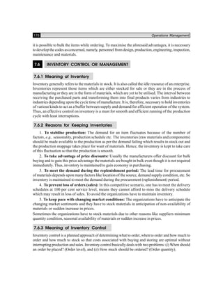 176 Operations Management
it is possible to bulk the items while ordering. To maximise the aforesaid advantages, it is necessary
to develop the codes as concerned, namely, personnel from design, production, engineering, inspection,
maintenance and materials.
7.6 INVENTORY CONTROL OR MANAGEMENT
7.6.1 Meaning of Inventory
Inventory generally refers to the materials in stock. It is also called the idle resource of an enterprise.
Inventories represent those items which are either stocked for sale or they are in the process of
manufacturing or they are in the form of materials, which are yet to be utilised. The interval between
receiving the purchased parts and transforming them into final products varies from industries to
industries depending upon the cycle time of manufacture. It is, therefore, necessary to hold inventories
of various kinds to act as a buffer between supply and demand for efficient operation of the system.
Thus, an effective control on inventory is a must for smooth and efficient running of the production
cycle with least interruptions.
7.6.2 Reasons for Keeping Inventories
1. To stabilise production: The demand for an item fluctuates because of the number of
factors, e.g., seasonality, production schedule etc. The inventories (raw materials and components)
should be made available to the production as per the demand failing which results in stock out and
the production stoppage takes place for want of materials. Hence, the inventory is kept to take care
of this fluctuation so that the production is smooth.
2. To take advantage of price discounts: Usually the manufacturers offer discount for bulk
buying and to gain this price advantage the materials are bought in bulk even though it is not required
immediately. Thus, inventory is maintained to gain economy in purchasing.
3. To meet the demand during the replenishment period: The lead time for procurement
of materials depends upon many factors like location of the source, demand supply condition, etc. So
inventory is maintained to meet the demand during the procurement (replenishment) period.
4. To prevent loss of orders (sales): In this competitive scenario, one has to meet the delivery
schedules at 100 per cent service level, means they cannot afford to miss the delivery schedule
which may result in loss of sales. To avoid the organizations have to maintain inventory.
5. To keep pace with changing market conditions: The organizations have to anticipate the
changing market sentiments and they have to stock materials in anticipation of non-availability of
materials or sudden increase in prices.
Sometimes the organizations have to stock materials due to other reasons like suppliers minimum
quantity condition, seasonal availability of materials or sudden increase in prices.
7.6.3 Meaning of Inventory Control
Inventory control is a planned approach of determining what to order, when to order and how much to
order and how much to stock so that costs associated with buying and storing are optimal without
interrupting production and sales. Inventory control basically deals with two problems: (i) When should
an order be placed? (Order level), and (ii) How much should be ordered? (Order quantity).
 