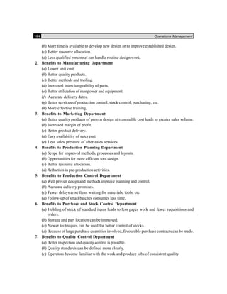184 Operations Management
(b) More time is available to develop new design or to improve established design.
(c) Better resource allocation.
(d) Less qualified personnel can handle routine design work.
2. Benefits to Manufacturing Department
(a) Lower unit cost.
(b) Better quality products.
(c) Better methods and tooling.
(d) Increased interchangeability of parts.
(e) Better utilization of manpower and equipment.
(f) Accurate delivery dates.
(g) Better services of production control, stock control, purchasing, etc.
(h) More effective training.
3. Benefits to Marketing Department
(a) Better quality products of proven design at reasonable cost leads to greater sales volume.
(b) Increased margin of profit.
(c) Better product delivery.
(d) Easy availability of sales part.
(e) Less sales pressure of after-sales services.
4. Benefits to Production Planning Department
(a) Scope for improved methods, processes and layouts.
(b) Opportunities for more efficient tool design.
(c) Better resource allocation.
(d) Reduction in pre-production activities.
5. Benefits to Production Control Department
(a) Well proven design and methods improve planning and control.
(b) Accurate delivery promises.
(c) Fewer delays arise from waiting for materials, tools, etc.
(d) Follow-up of small batches consumes less time.
6. Benefits to Purchase and Stock Control Department
(a) Holding of stock of standard items leads to less paper work and fewer requisitions and
orders.
(b) Storage and part location can be improved.
(c) Newer techniques can be used for better control of stocks.
(d) Because of large purchase quantities involved, favourable purchase contracts can be made.
7. Benefits to Quality Control Department
(a) Better inspection and quality control is possible.
(b) Quality standards can be defined more clearly.
(c) Operators become familiar with the work and produce jobs of consistent quality.
 