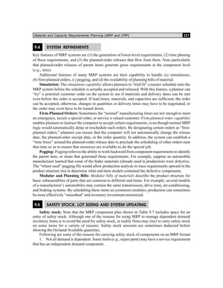 Material and Capacity Requirements Planning (MRP and CRP) 227
9.4 SYSTEM REFINEMENTS
Key features of MRP systems are (1) the generation of lower-level requirements, (2) time phasing
of those requirements, and (3) the planned-order releases that flow from them. Note particularly
that planned-order releases of parent items generate gross requirements at the component level
(e.g., tires).
Additional features of many MRP systems are their capability to handle (a) simulations,
(b) firm-planned orders, (c) pegging, and (d) the availability of planning bills of material.
Simulation: The simulation capability allows planners to “trial fit” a master schedule onto the
MRP system before the schedule is actually accepted and released. With this feature, a planner can
“try” a potential customer order on the system to see if materials and delivery dates can be met
even before the order is accepted. If lead times, materials, and capacities are sufficient, the order
can be accepted; otherwise, changes in quantities or delivery times may have to be negotiated, or
the order may even have to be turned down.
Firm-Planned Orders: Sometimes the “normal” manufacturing times are not enough to meet
an emergency, secure a special order, or service a valued customer. Firm-planned order capability
enables planners to instruct the computer to accept certain requirements, even though normal MRP
logic would automatically delay or reschedule such orders. By designating certain orders as “firm-
planned orders,” planners can ensure that the computer will not automatically change the release
date, the planned-order receipt date, or the order quantity. In addition, the system can establish a
“time fence” around the planned-order release date to preclude the scheduling of other orders near
that time so as to ensure that resources are available to do the special job.
Pegging: Pegging refers to the ability to work backward from component requirements to identify
the parent item, or items that generated those requirements. For example, suppose an automobile
manufacturer learned that some of the brake materials (already used in production) were defective.
The “where used” pegging file would allow production analysts to trace requirements upward in the
product structure tree to determine what end-item models contained the defective components.
Modular and Planning Bills: Modular bills of materials describe the product structure for
basic subassemblies of parts that are common to different end items. For example, several models
of a manufacturer’s automobiles may contain the same transmission, drive train, air-conditioning,
and braking systems. By scheduling these items as (common) modules, production can sometimes
be more effectively “smoothed” and inventory investment minimized.
9.5 SAFETY STOCK, LOT SIZING AND SYSTEM UPDATING
Safety stock: Note that the MRP component plan shown in Table 9.7 includes space for an
entry of safety stock. Although one of the reasons for using MRP to manage dependent demand
inventory items is to avoid the need for safety stock, in reality firms may elect to carry safety stock
on some items for a variety of reasons: Safety stock amounts are sometimes deducted before
showing the On hand/Available quantities.
Following are some of the reasons for carrying safety stock of components on an MRP format
1. Not all demand is dependent. Some items (e.g., repair parts) may have a service requirement
that has an independent demand component.
 