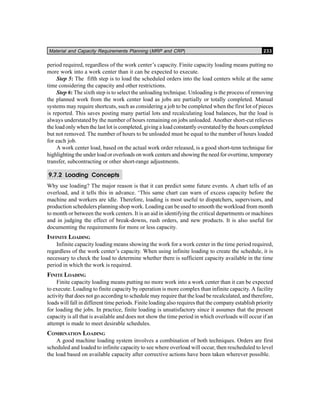 Material and Capacity Requirements Planning (MRP and CRP) 233
period required, regardless of the work center’s capacity. Finite capacity loading means putting no
more work into a work center than it can be expected to execute.
Step 5: The fifth step is to load the scheduled orders into the load centers while at the same
time considering the capacity and other restrictions.
Step 6: The sixth step is to select the unloading technique. Unloading is the process of removing
the planned work from the work center load as jobs are partially or totally completed. Manual
systems may require shortcuts, such as considering a job to be completed when the first lot of pieces
is reported. This saves posting many partial lots and recalculating load balances, but the load is
always understated by the number of hours remaining on jobs unloaded. Another short-cut relieves
the load only when the last lot is completed, giving a load constantly overstated by the hours completed
but not removed. The number of hours to be unloaded must be equal to the number of hours loaded
for each job.
A work center load, based on the actual work order released, is a good short-tenn technique for
highlighting the under load or overloads on work centers and showing the need for overtime, temporary
transfer, subcontracting or other short-range adjustments.
9.7.2 Loading Concepts
Why use loading? The major reason is that it can predict some future events. A chart tells of an
overload, and it tells this in advance. ‘This same chart can warn of excess capacity before the
machine and workers are idle. Therefore, loading is most useful to dispatchers, supervisors, and
production schedulers planning shop work. Loading can be used to smooth the workload from month
to month or between the work centers. It is an aid in identifying the critical departments or machines
and in judging the effect of break-downs, rush orders, and new products. It is also useful for
documenting the requirements for more or less capacity.
INFINITE LOADING
Infinite capacity loading means showing the work for a work center in the time period required,
regardless of the work center’s capacity. When using infinite loading to create the schedule, it is
necessary to check the load to determine whether there is sufficient capacity available in the time
period in which the work is required.
FINITE LOADING
Finite capacity loading means putting no more work into a work center than it can be expected
to execute. Loading to finite capacity by operation is more complex than infinite capacity. A facility
activity that does not go according to schedule may require that the load be recalculated, and therefore,
loads will fall in different time periods. Finite loading also requires that the company establish priority
for loading the jobs. In practice, finite loading is unsatisfactory since it assumes that the present
capacity is all that is available and does not show the time period in which overloads will occur if an
attempt is made to meet desirable schedules.
COMBINATION LOADING
A good machine loading system involves a combination of both techniques. Orders are first
scheduled and loaded to infinite capacity to see where overload will occur, then rescheduled to level
the load based on available capacity after corrective actions have been taken wherever possible.
 