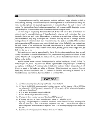 234 Operations Management
Companies have successfully used computer machine loads over longer planning periods to
assist capacity planning. Forecasts of individual finished products to be manufactured during this
period can be exploded into detailed requirements of production hours for each of major work
centers. The machine hours based on these aggregate hours will give dependable data on the average
capacity required to meet the forecasted demand on manufacturing facilities.
The work may be assigned by the nature of the job. If the work can be done by more than one
center, it must be assigned to just one. If it can be done by only one work center, then there is no
alternative, but to one work center. The work may be assigned on an individual job basis, but if the
jobs are repetitive, they may be assigned on a standard basis by the use of routings. Standard
routings shows all operations that must be done to make the part or assembly. If the standard
routings are not available, someone must assign the individual jobs to the facilities and must estimate
the work content of the assignments. The work contents must be in terms that are comparable
between jobs. Measures that can be used are hours, pieces, batches, gallons and so on per hour, per
shift, per day and so on.
Work assignments must be accumulated by the facility in order to calculate the load on each
facility. One method is to use a ledger in which the job members and job loads are entered by each
facility. When the job is completed, it is marked off. The jobs are then added periodically to obtain
the load on the facility.
Another method is to accumulate the assignments in ‘buckets’ one bucket for each facility. The
bucket may be box, a file, a peg and so on. A ticket is prepared for each job assigned to the facility
and is placed in the bucket. A perpetual total of the facility load may be kept for each bucket. Job
tickets, as added to the bucket are added to this total. When completed and removed from the
bucket, they are deducted from the total. If a computer is available, bucket may be computer file. If
standard routings are available, these can be kept as computer files.
EXERCISE
1. (a) What is meant by “time phasing” (b) What is a “time bucket”?
2. (a) Why is the BOM file sometimes called a product structure tree? (b) Suppose a 5-level BOM has
one subassembly (AX205) on level 2 and another (BY407) on level 4. Which subassembly has a level
code nearest the end item?
3. Why do MRP programs use single-level BOMs?
4. What is the advantage of low-level coding?
5. What are the three essential sources of data for an MRP program?
6. What must take place to change a planned-order release to a scheduled receipt?
7. By using a time-phased plan for component inventories, a firm can reduce average inventory levels
from 105 units to 42.5 units. If the average component value is Rs.12 and the reduction applies to
4,000 components, how much of a saving would result? Use inventory-carrying costs of 30 per cent
per year.
8. Determine the net requirements for the three items shown in table.
 