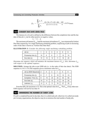 Scheduling and Controlling Production Activities 241
Fw =
1
1
.
(8 36 17 62 46) 169
18.78
(2 3 1 2 1) 9
n
j j
j
n
j
j
w F
w
=
=
+ + + +
= = =
+ + + +
∑
∑
hours.
10.6 EARLIEST DUE DATE (EDD) RULE
The lateness (Lj
) of a job is defined as the difference between the completion time and the due
date of that job. Lj
can be either positive or negative values.
Lj
= Cj
– dj
The maximum job lateness (Lmax
) and the maximum job tardiness (Tmax
) are minimized by Earliest
Due Date sequencing. In a single machining scheduling problem, sequencing of jobs in increasing
order of due date is known as ‘Earliest Due Date Rule’.
ILLUSTRATION 3: Consider the following single machining scheduling problem:
Job (j) 1 2 3 4 5 6
Processing time (tj
) 10 8 8 7 12 15
Due date (dj
) 15 10 12 11 18 25
Determine the sequence which will minimize the maximum lateness (Lmax
). Also, determine Lmax
with respect to the optimal sequence.
SOLUTION: Arrange the jobs as per EDD rule (i.e. in the order of their due dates). The EDD
sequence is 2-4-3-1-5-6.This sequence gives a minimum value for Lmax
.
Job (j) (EDD Sequence) 2 4 3 1 5 6
Processing time (tj
) 8 7 8 10 12 15
Completion Time (Cj
) 8 15 23 33 45 60
Due Date (dj
) 10 11 12 15 18 25
Lateness (Lj
) –2 4 11 18 27 35
From the table, the maximum is 35. This is the optimal value for Lmax
. The Lmax
of any other non-
EDD sequence will not be less than 35.
10.7 MINIMIZING THE NUMBER OF TARDY JOBS
If a job is completed beyond its due date, then it is called tardy job; otherwise it is called non-tardy
job. In many organizations, the objective may be to minimize the total number of tardy jobs.
 