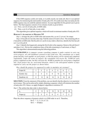 242 Operations Management
If the EDD sequence yields zero tardy, or it yields exactly one tardy job, then it is an optimal
sequence for minimizing the total number of tardy jobs (NT), If it yields more than one tardy job, the
EDD sequence may not yield the optimal solution. An exact algorithm for the general case is given
below. The final sequence consists of two streams of jobs as given below:
(a) First, a set (E) of early jobs, in EDD order.
(b) Then, a set (L) of late jobs, in any order.
This algorithm gives optimal sequence, which will result in minimum number of tardy jobs (NT).
HODGSON’S ALGORITHM TO MINIMIZE NT
Step 1: Arrange the jobs in EDD order and assume this, as set E. Let set L be empty.
Step 2: If no jobs in E are late, then stop. Find the union of E and L (Note: The remaining jobs in
E should be in EDD order. But the jobs in L can be in any order); otherwise, identify the first late job
in E. Let it be job K.
Step 3: Identify the longest job, among the first K jobs in the sequence. Remove this job from E
and place it in L. Revise the completion times of the jobs remaining in E and return, to Step 2.
This algorithm is demonstrated using the following problem.
ILLUSTRATION 4 A computer systems consulting company is under contract to carry out
seven projects, all with deadliness assured in days from now. The consultants are a small
group and they work together on each project, so that the project will be started and completed
sequentially. Under the terms of contract, the consultants will receive Rs. 24,000 for each
project completed on time, but they will incur Rs. 40,000 in penalties for each project completed
late. Each project has an, associated duration, which is the anticipated number of days
required to carry out the project as shown below.
How should the projects be sequenced in order to maximize net revenues?
Project ID 1 2 3 4 5 6 7
Duration (Dj
) 2 4 6 8 10 12 14
Deadlines (d) 6 12 30 19 12 18 24
SOLUTION: From the statement of the problem, one can identify that the objective is to maximize
net revenues. This can be achieved by simply obtaining a sequence, which will minimize the number
of tardy jobs (NT), Hence, we apply Hodgson’s algorithm to minimize NT.
Step 1: The earliest due date order is shown below:
aij
2 12 12 18 19 24 30
Project (j) 1 2 5 6 4 7 3
Place the above sequence of projects which is in EDD order in set E. Therefore,
Set E = (1, 2, 5, 6, 4, 7,3)
Set L = (Empty).
 