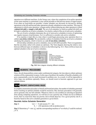 Scheduling and Controlling Production Activities 253
operation on n different machines. In the former case, where the completion of an earlier operation
on the same machine is constrained, it may still be possible to find obvious means of improvement.
Even when no local-shifts are possible, a better schedule can obviously be devised by shifting
operations to the left and beyond other operations already scheduled on some machine. This type of
adjustment in which some operation. is begun earlier without delaying any other operation is called
a global left-shift or simply a left-shift. The set of all schedules in which no global left-shift can
be made is called the set of active schedules. It is clearly a subset of the set of semi-active schedules.
The set of active schedules dominates the set of semi-active schedules in terms of optimizing
any regular measure of performance. So it is sufficient to consider only active schedules.
If no machine is kept idle at a time when it could begin processing some operation then it is
called a non-delay schedule. We can identify a subset of schedules from the set of active schedules
satisfying this property, which is known as a set of non-delay schedules.
All non-delay schedules are active schedules, since no left-shift is possible. There is no guarantee
that the non-delay subset will contain an optimum. The Venn diagram showing the relative sizes
between different types of schedules is shown in the following Fig. 10.3. There will be at least one
optimal schedule in the set of active schedules.
Note:
All–All the schedules
S–Sem-active Schedules
A–Active schedules
ND–Non-delay schedules
All
S-A
A
ND
Fig. 10.3 Venn diagram showing different schedules
10.13 HEURISTIC PROCEDURES
Since, the job shop problem comes under combinatorial category, the time taken to obtain optimum
solution will be exponential in nature. In this type of problem, the number of feasible schedules will
grow exponentially, even for small increment in problem size. As a result, it will be impossible to
solve large size problems optimally. Hence, we should resort to heuristic approach to get near
optimal solution.
10.14 PRIORITY DISPATCHING RULES
In complete enumeration procedure or branch and bound procedure, the number of schedules generated
before reaching an optimal schedule would be enormous. But, heuristic procedures will generally
aim to generate only one full schedule. Whenever, there is a tie (conflict) in selecting an operation
from among competing operations, we will have to use a priority rule. If there are ties at different
levels, then we need more than one priority rule to break deep ties. For a given priority rule R, a
heuristic based on the active schedule generation is given below:
Heuristic Active Schedule Generation
Step 1: Let t = 0 and assume Pt = {φ}.
St
= {All operations with no predecessors}.
Step 2: Determine q* = min {qj
} and the corresponding machine m* on which q* could be realized.
j E S.
 