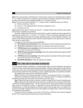 254 Operations Management
Step 3: For each operation which belongs to S, that requires machine m* and satisfies the condition
Pj < q*, identify an operation according to a specific priority and add this operation to PI as early as
possible, thus creating only one partial schedule, PI +1 for the next stage.
Step 4: For each new partial schedule PI + 1 created in Step 3, update the data set as follows:
(a) Remove operation j from SI.
(b) Form SI + I by adding the direct successor of operation j to SI.
(c) Increment t by one.
Step 5: Repeat from Step 2 to Step 4 for each PI + 1 created in Step 3 and continue in this manner
until all active schedules are generated.
Similarly, another heuristic can be devised from the non-delay schedule generation algorithm by
replacing the condition Pj < q* with Pj = p* in Step 3. These two heuristic algorithms (one for
active dispatching and the other for non-delay dispatching) may construct different schedules. The
quality of the solution obtained by these heuristics mainly depends on the effectiveness of priority
rules which are used in them.
A sample set of priority rules are presented below:
(a) SPT (shortest processing time): Select the operation with the minimum processing time.
(b) FCFS (first come first served): Select the operation that entered SI earliest.
(c) MWKR (most work remaining): Select the operation associated with the job having the
most work remaining to be processed.
(d) MOPNR (most operations remaining): Select the operation that has the largest number
of successor operations.
(e) LWKR (least work remaining): Select the operation associated with the job having the
least work remaining to be processed.
(f) RANDOM (Random): Select the operation at random.
10.15 TWO JOBS AND M MACHINES SCHEDULING
Two jobs and M machines scheduling is a special problem under job shop scheduling. The problem
consists of 2 jobs, which require processing on M machines. The processing sequences of the jobs are
not the same. Since, this is a special kind under the job shop scheduling like, Johnson’s problem (n jobs
and 2 machines) under flow shop scheduling, we have a graphical procedure to get optimum schedule.
The graphical procedure consists of the following steps:
Step 1: Construct a two dimensional graph in which x-axis represents the job 1, its sequence
of operations and their processing times, and y-axis represents the job 2, its sequence of operations
and their processing times (use same scale for both x-axis and y-axis).
Step 2: Shade each region where a machine would be occupied by the two jobs simultaneously.
Step 3: The processing of both jobs can be shown by a continuous line consisting of horizontal,
vertical and 45 degree diagonal lines. The line is drawn from the origin and continued to the upper
right corner by avoiding the regions. A diagonal line means that both jobs can be performed
simultaneously. So, while drawing the line from the origin to the top right corner, we should try to
maximize the length of diagonal travel (sum of the lengths of 45 degree lines), which will minimize
the makespan of the problem.
Using trial and error method, one can draw the final line, which has the maximum diagonal
portion. This concept is demonstrated using a numerical problem.
 