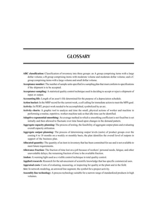 ABC classification: Classification of inventory into three groups: an A group comprising items with a large
dollar volume; a B group comprising items with moderate volume and moderate dollar volume; and a C
group comprising items with a large volume and small dollar volume.
Acceptance number: The number of sample units specified in a sampling plan that must conform to specifications
if the shipment is to be accepted.
Acceptance sampling: A statistical quality control technique used in deciding to accept or reject a shipment of
input or output.
Accounting life: Length of an asset’s life determined for the purpose of a depreciation schedule.
Action bucket: In the MRP record for the current week, a cell calling for immediate action to meet the MPS goal.
Activity: In PERT, project work needed to be accomplished, symbolized by an arc.
Activity charts: A graphic tool to analyze and time the small, physical actions of worker and machine in
performing a routine, repetitive, worker-machine task so that idle time can be identified.
Adaptive exponential smoothing: An average method in which a smoothing coefficient is not fixed but is set
initially and then allowed to fluctuate over time based upon changes in the demand pattern.
Aggregate capacity planning: The process of testing, the feasibility of aggregate output plans and evaluating
overall capacity utilization.
Aggregate output planning: The process of determining output levels (units) of product groups over the
coming 6 to 18 months on a weekly or monthly basis; the plan identifies the overall level of outputs in
support of the business plan.
Allocated quantity: The quantity of an item in inventory that has been committed for use and is not available to
meet future requirements.
Allowance fraction: The fraction of time lost on a job because of workers’ personal needs, fatigue, and other
unavoidable delays; the remaining fraction of time is the available fraction.
Andon: A warning light used as a visible control technique in total quality control.
Applied research: Research for the advancement of scientific knowledge that has specific commercial uses.
Appraisal costs: Costs of evaluating, measuring, or inspecting for quality at the plant and in the field.
Arc: In network modeling, an arrowed line segment; the symbol for a project activity.
Assembly line technology: A process technology suitable for a narrow range of standardized products in high
volumes.
GLOSSARY
 