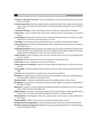 262 Operations Management
Consumer’s risk (type II error) (b): The risk or probability of incorrectly concluding that the conversion
process is in control.
Continuous operations: Operations characterized by standardized, high-volume, capital- intense products
made to store in inventory; by small product mix; by special purpose equipment; and by continuous
product flow.
Continuous technology: A process technology suitable for producing a continuous flow of products.
Control chart: A chart of sampling data used to make inferences about the control status of a conversion
process.
Control limits: (Cl) Upper (UCL) and lower (LCL) boundaries defining the range of variation in a product
characteristic such that the conversion process is in control.
Controlling: Activities that assure that actual performance is in accordance with planned performance.
Conversions process: The process of changing inputs of labor, capital, land, and management into outputs of
goods and services.
Continuous production: Production facilities are arranged as per the sequence of production operations from
the first operations to the finished product. The items are made to flow through the sequence of operations
through material handling devices such as conveyors, transfer devices etc.
Critical fractile: In ratio of shortage costs to the sum of shortage and overstock for the perishable goods
inventory situation.
Critical path: In PERT, a path whose activities are expected to consume the most time.
Critical ratio: The ratio of inspection costs to per cent defective.
Custom-shop service technology: A process technology suitable for capital intensive, high customer contact
services.
Cycle counting: Counting on-hand inventories at regular intervals to verify inventory quantities shown in the
MRP.
Cycle time: Time elapsing between completed units coming off an assembly line.
Decision tree: A diagram used to structure and analyze a decision problem; a systematic, sequential laying out
of decision points, alternatives, and chance events.
Decision variable: A numerical, controllable parameter that, if modified, yields a variety of results.
Decoupling: Using inventories to break apart operations so that the supply of one operation is independent of
the supply of another.
Degeneracy: A quality of a linear transportation-programming problem such that there are too few occupied
cells to enable evaluation of the empty cells.
Delphi technique: A qualitative forecasting technique in which a panel of experts working separately and not
meeting, arrive at a consensus through the summarizing of ideas by a skilled coordinator.
Demand pattern: General shape of a time series; usually constant, trend, seasonal, or some combination of
these shapes.
Demand stability: Tendency of a time series to retain the same general pattern overtime.
Demand-based forecasting models: A statistical forecasting model based solely on historical demand data.
Deming’s 14 points for management: Guidelines for improving quality proposed by Dr. W. Edwards Deming,
as part of total quality control.
 