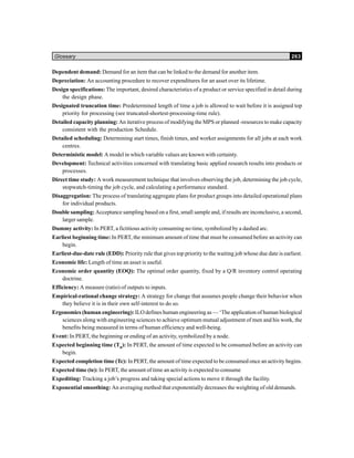 Glossary 263
Dependent demand: Demand for an item that can be linked to the demand for another item.
Depreciation: An accounting procedure to recover expenditures for an asset over its lifetime.
Design specifications: The important, desired characteristics of a product or service specified in detail during
the design phase.
Designated truncation time: Predetermined length of time a job is allowed to wait before it is assigned top
priority for processing (see truncated-shortest-processing-time rule).
Detailed capacity planning: An iterative process of modifying the MPS or planned -resources to make capacity
consistent with the production Schedule.
Detailed scheduling: Determining start times, finish times, and worker assignments for all jobs at each work
centres.
Deterministic model: A model in which variable values are known with certainty.
Development: Technical activities concerned with translating basic applied research results into products or
processes.
Direct time study: A work measurement technique that involves observing the job, determining the job cycle,
stopwatch-timing the job cycle, and calculating a performance standard.
Disaggregation: The process of translating aggregate plans for product groups into detailed operational plans
for individual products.
Double sampling: Acceptance sampling based on a first, small sample and, if results are inconclusive, a second,
larger sample.
Dummy activity: In PERT, a fictitious activity consuming no time, symbolized by a dashed arc.
Earliest beginning time: In PERT, the minimum amount of time that must be consumed before an activity can
begin.
Earliest-due-date rule (EDD): Priority rule that gives top priority to the waiting job whose due date is earliest.
Economic life: Length of time an asset is useful.
Economic order quantity (EOQ): The optimal order quantity, fixed by a Q/R inventory control operating
doctrine.
Efficiency: A measure (ratio) of outputs to inputs.
Empirical-rational change strategy: A strategy for change that assumes people change their behavior when
they believe it is in their own self-interest to do so.
Ergonomics (human engineering): ILO defines human engineering as — ‘The application of human biological
sciences along with engineering sciences to achieve optimum mutual adjustment of men and his work, the
benefits being measured in terms of human efficiency and well-being.
Event: In PERT, the beginning or ending of an activity, symbolized by a node.
Expected beginning time (TB
): In PERT, the amount of time expected to be consumed before an activity can
begin.
Expected completion time (Tc): In PERT, the amount of time expected to be consumed once an activity begins.
Expected time (te): In PERT, the amount of time an activity is expected to consume
Expediting: Tracking a job’s progress and taking special actions to move it through the facility.
Exponential smoothing: An averaging method that exponentially decreases the weighting of old demands.
 