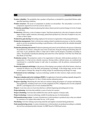 272 Operations Management
Product reliability: The probability that a product will perform as intended for a prescribed lifetime under
specified operating conditions.
Product structure: The levels of components to produce an end product. The end product is on level 0,
components required for level 0 are on level, and so on.
Production smoothing: Production planning that reduces drastic period-to-period changes in levels of output
or work force.
Productivity: Efficiency; a ratio of outputs to inputs. Total factor productivity is the ratio of outputs to the total
inputs of labor, capital, materials, and energy; partial factor productivity is the ratio of outputs to one, two,
or three of these inputs.
Productivity gain-sharing: Rewarding employees for increases in organization-wide group performance.
Production management: Deals with decision-making related to production processes so that the resulting
goods or services are produced according to specifications, in the amount and by the schedule demanded
and out of minimum cost.
Production planning and control: Production planning and control can be defined as the process of planning
the production in advance, setting the exact route of each item, fixing the starting and finishing dates for
each item, to give production orders to shops and to follow up the progress of products according to
orders. The principle of production planning and control lies in the statement ‘First Plan Your Work and
then Work on Your Plan’.
Production system: The production system of an organization is that part, which produces products of an
organization. It is that activity whereby resources, flowing within a defined system, are combined and
transformed in a controlled manner to add value in accordance with the policies communicated by
management.
Product development and design: is the process of developing a new product with all the features, which are
essential for effective use in the field, and designing it accordingly. At the design stage, one has to take
several aspects of design like, design for selling, design for manufacturing and design for usage.
Professional service technology: A process technology suitable for labor intensive, high customer contact
services.
Program evaluation and review technique (PERT): An application of network modeling originally designed for
planning and controlling the U.S. Navy’s Polaris nuclear submarine project.
Progress reporting: Monitoring the time and cost variances during the progress of a project and depicting
them graphically, including actual costs of work completed (ACWC), budgeted costs of work completed
(BCWC), and budgeted costs of work scheduled (BCWS).
Project: A one-time-only set of activities that have a definite beginning and ending point in time.
Project planning: Activities that establish a course of action for a project.
Project scheduling: Activities that establish the times and the sequence of project tasks.
Project technology: A process technology suitable for producing one-of-a-kind products.
Pull manufacturing system: A system of production in which products is produced only as they are ordered
by customers or to replace those taken for use. A JIT system.
Purchasing: Activities relating to procuring materials and supplies consumed during production.
Push manufacturing system: A system of production in which products are produced according to a schedule
derived from anticipated product demand. An MRP-based or EOQ based system.
 