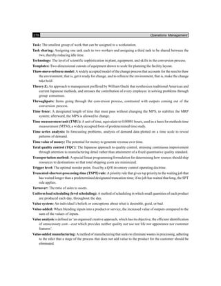276 Operations Management
Task: The smallest group of work that can be assigned to a workstation.
Task sharing: Assigning one task each to two workers and assigning a third task to be shared between the
two, thereby reducing idle time.
Technology: The level of scientific sophistication in plant, equipment, and skills in the conversion process.
Templates: Two-dimensional cutouts of equipment drawn to scale for planning the facility layout.
Thaw-move-refreeze model: A widely accepted model of the change process that accounts for the need to thaw
the environment, that is, get it ready for change, and to refreeze the environment, that is, make the change
take hold.
Theory Z: An approach to management preffered by William Ouchi that synthesizes traditional American and
current Japanese methods, and stresses the contribution of every employee in solving problems through
group consensus.
Throughputs: Items going through the conversion process, contrasted with outputs coming out of the
conversion process.
Time fence: A designated length of time that must pass without changing the MPS, to stabilize the MRP
system; afterward, the MPS is allowed to change.
Time measurement unit (TMU): A unit of time, equivalent to 0.00001 hours, used as a basis for methods time
measurement (MTM), a widely accepted form of predetermined time study.
Time series analysis: In forecasting problems, analysis of demand data plotted on a time scale to reveal
patterns of demand.
Time value of money: The potential for money to generate revenue over time.
Total quality control (TQC): The Japanese approach to quality control, stressing continuous improvement
through attention to manufacturing detail rather than attainment of a fixed quantitative quality standard.
Transportation method: A special linear programming formulation for determining how sources should ship
resources to destinations so that total shipping costs are minimized.
Trigger level: The optimal reorder point, fixed by a Q/R inventory control operating doctrine.
Truncated-shortest-processing-time (TSPT) rule: A priority rule that gives top priority to the waiting job that
has waited longer than a predetermined designated truncation time; if no job has waited that long, the SPT
rule applies.
Turnover: The ratio of sales to assets.
Uniform load scheduling (level scheduling): A method of scheduling in which small quantities of each product
are produced each day, throughout the day.
Value system: An individual’s beliefs or conceptions about what is desirable, good, or bad.
Value-added: When blending inputs into a product or service, the increased value of outputs compared to the
sum of the values of inputs.
Value analysis is defined as ‘an organised creative approach, which has its objective, the efficient identification
of unnecessary cost—cost which provides neither quality nor use nor life nor appearance nor customer
features’.
Value-added manufacturing: A method of manufacturing that seeks to eliminate wastes in processing, adhering
to the edict that a stage of the process that does not add value to the product for the customer should be
eliminated.
 