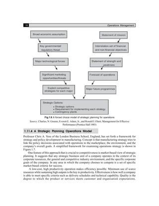16 Operations Management
Fig.1.6 A forced choice model of strategic planning for operations
Source: Charles, N. Greene, Everett E. Adam, Jr., and Ronald J. Ebert, Management for Effective
Performance (Prentice Hall 1985)
1.11.4 A Strategic Planning Operations Model
Professor Chris A. Voss of the London Business School, England, has set forth a framework for
strategy and policy development in manufacturing. Concept is that manufacturing strategy tries to
link the policy decisions associated with operations to the marketplace, the environment, and the
company’s overall goals. A simplified framework for examining operations strategy is shown in
Figure 1.7.
One feature of this approach that is crucial to competitiveness is market-based view of strategic
planning. It suggests that any strategic business unit of a company operates in the context of its
corporate resources, the general and competitive industry environment, and the specific corporate
goals of the company. In any area in which the company chooses to compete is a set of specific
market-based criteria for success.
A low-cost, high productivity operation makes efficiency possible. Minimum use of scarce
resources while sustaining high outputs is the key to productivity. Effectiveness is how well a company
is able to meet specific criteria such as delivery schedules and technical capability. Quality is the
degree to which the product or services meets customer and organisation expectations.
 