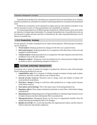 Operations Management Concepts 19
Generally factor productivity calculations are required at firm level and industry level, whereas
total factor productivity calculations are made for measuring productivity at national and international
level.
Productivity of materials can be measured as output units per unit material consumed. It can
also be measured in terms of value generated per unit expenditure in materials.
For measuring productivity of different groups of operatives, different ratios can be used, which
are indicative of output/input relationship. For example, the productivity of assembly line work can
be measured as output units per man-hour or alternatively, the value of good produced per cost of
labour on assembly line.
1.13.3 Productivity Analysis
For the purposes of studies of productivity for improvement purposes, following types of analysis
can be carried out:
1. Trend analysis: Studying productivity changes for the firm over a period of time.
2. Horizontal analysis: Studying productivity in comparison with other firms of same size and
engaged in similar business.
3. Vertical analysis: Studying productivity in comparison with other industries and other firms
of different sizes in the same industry.
4. Budgetary analysis: Setting up a norm for productivity for a future period as budget, based
on studies as above, and planning strategies to achieve it.
1.14 FACTORS AFFECTING PRODUCTIVITY
Economists site a variety of reasons for changes in productivity. However some of the principle
factors influencing productivity rate are:
1. Capital/labour ratio: It is a measure of whether enough investment is being made in plant,
machinery, and tools to make effective use of labour hours.
2. Scarcity of some resources: Resources such as energy, water and number of metals will
create productivity problems.
3. Work-force changes: Change in work-force effect productivity to a larger extent, because
of the labour turnover.
4. Innovations and technology: This is the major cause of increasing productivity.
5. Regulatory effects: These impose substantial constraints on some firms, which lead to change
in productivity.
6. Bargaining power: Bargaining power of organized labour to command wage increases excess
of output increases has had a detrimental effect on productivity.
7. Managerial factors: Managerial factors are the ways an organization benefits from the
unique planning and managerial skills of its manager.
8. Quality of work life: It is a term that describes the organizational culture, and the extent to
which it motivates and satisfies employees.
 