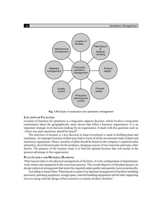 22 Operations Management
Fig. 1.10 Scope of production and operations management
LOCATION OF FACILITIES
Location of facilities for operations is a long-term capacity decision, which involves a long-term
commitment about the geographically static factors that affect a business organisation. It is an
important strategic level decision-making for an organisation. It deals with the questions such as
‘where our main operations should be based?’
The selection of location is a key-decision as large investment is made in building plant and
machinery. An improper location of plant may lead to waste of all the investments made in plant and
machinery equipments. Hence, location of plant should be based on the company’s expansion plan
and policy, diversification plan for the products, changing sources of raw materials and many other
factors. The purpose of the location study is to find the optimal location that will results in the
greatest advantage to the organization.
PLANT LAYOUT AND MATERIAL HANDLING
Plant layout refers to the physical arrangement of facilities. It is the configuration of departments,
work centres and equipment in the conversion process. The overall objective of the plant layout is to
design a physical arrangement that meets the required output quality and quantity most economically.
According to James More ‘Plant layout is a plan of an optimum arrangement of facilities including
personnel, operating equipment, storage space, material handling equipments and all other supporting
services along with the design of best structure to contain all these facilities’.
 