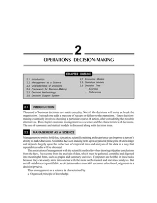 Operations Decision-Making 27
2.1 INTRODUCTION
Thousand of business decisions are made everyday. Not all the decisions will make or break the
organisation. But each one adds a measure of success or failure to the operations. Hence decision-
making essentially involves choosing a particular course of action, after considering the possible
alternatives. This chapter examines management as a science and the characteristics of decisions.
The use of economic and statical models is discussed along with decision trees.
2.2 MANAGEMENT AS A SCIENCE
Management scientists hold that, education, scientific training and experience can improve a person’s
ability to make decisions. Scientific decision-making rests upon organized principles of knowledge
and depends largely upon the collection of empirical data and analysis of the data in a way that
repeatable results will be obtained.
The association of management with the scientific method involves drawing objective conclusions
from the facts. Facts come from the analysis of data, which must be gathered, compiled and digested
into meaningful form, such as graphs and summary statistics. Computers are helpful in these tasks
because they can easily store data and us with the more sophisticated and statistical analysis. But
not all variables are quantifiable, so decision-makers must still use some value-based judgments in a
decision process.
Thus management as a science is characterised by
Organised principle of knowledge.
OPERATIONS DECISION-MAKING
2
2.1 Introduction
2.2 Management as a Science
2.3 Characteristics of Decisions
2.4 Framework for Decision-Making
2.5 Decision Methodology
2.6 Decision Support System
CHAPTER OUTLINE
2.7 Economic Models
2.8 Statistical Models
2.9 Decision Tree
• Exercise
• References
 