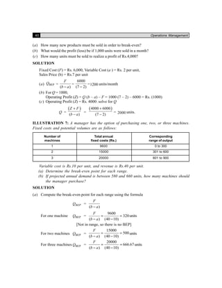 40 Operations Management
(a) How many new products must be sold in order to break-even?
(b) What would the profit (loss) be if 1,000 units were sold in a month?
(c) How many units must be sold to realize a profit of Rs.4,000?
SOLUTION
Fixed Cost (F) = Rs. 6,000, Variable Cost (a ) = Rs. 2 per unit,
Sales Price (b) = Rs.7 per unit
(a) BEPQ =
( )
F
b a−
=
6000
(7 2)−
=1200 units/month
(b) For Q = 1000,
Operating Profit (Z) = Q (b – a) – F = 1000 (7 – 2) – 6000 = Rs. (1000)
(c) Operating Profit (Z) = Rs. 4000: solve for Q
Q =
( )
( )
Z F
b a
+
−
=
( )4000 6000
(7 2)
+
−
= 2000 units.
ILLUSTRATION 7: A manager has the option of purchasing one, two, or three machines.
Fixed costs and potential volumes are as follows:
Number of Total annual Corresponding
machines fixed costs (Rs.) range of output
1 9600 0 to 300
2 15000 301 to 600
3 20000 601 to 900
Variable cost is Rs.10 per unit, and revenue is Rs.40 per unit.
(a) Determine the break-even point for each range.
(b) If projected annual demand is between 580 and 660 units, how many machines should
the manager purchase?
SOLUTION
(a) Compute the break-even point for each range using the formula
BEPQ =
( )
F
b a−
For one machine BEPQ =
9600
320
( ) (40 10)
F
b a
= =
− −
units
[Not in range, so there is no BEP]
For two machines BEPQ =
15000
500
( ) (40 10)
F
b a
= =
− −
units
For three machines BEPQ =
20000
666.67
( ) (40 10)
F
b a
= =
− −
units
 