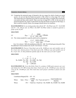 Operations Decision-Making 41
(b) Comparing the projected range of demand to the two ranges for which a break-even point
occurs, we can see that the break-even point is 500, which is in the range 301 to 600.
This means that even if demand were at the low end of the range, it would be above the break-
even point and thus yield a profit. That is not true of range 601 to 900. At the top end of
projected demand, the volume would still be less than the break-even point for that range, so
there would be no profit. Hence, the manager should choose two machines.
ILLUSTRATION 8: For an existing product that sells for SP = Rs.650 per unit, FC = Rs.82,000
and VC = Rs. 240 per unit. (a) What is the BEP? (b) What volume is needed to generate a
profit of Rs.10,250?
SOLUTION
(a) BEPQ =
82000
200units
( ) (650 240)
= =
− −
F
b a
(b) The volume needed for a specific profit can be computed as:
BEPQ =
10250 82000
225
(650 240)
Z F
b a
+ +
= =
− −
units
Note: For volumes > BEP, all contribution of (Rs.650 – 240 = Rs.410/unit) goes into profit. Thus
the additional volume needed is Rs.10,250 ÷ Rs.410/unit = 25 units.
ILLUSTRATION 9: Process X has fixed costs of Rs. 20,000 per year and variable costs of
Rs. 12 per unit, whereas process Y has fixed costs of Rs. 8,000 per year and variable costs of
Rs. 22 per unit. At what production quantity (Q) are the total costs of X and Y equal?
SOLUTION
X = Y
Fx
+ Vx
.Q = Fy
+ Vy
⋅ Q
Rs. 20,000 + Rs. 12Q = Rs. 8,000 + Rs. 22Q
Rs. 10Q = Rs. 12,000
Q = 1,200 units.
ILLUSTRATION 10: Cover-the-Globe Paint Co. produces 9,000 paint sprayers per year
and obtains Rs. 675, 000 revenue from them. Fixed costs are Rs. 210,000 per year, and total
costs are Rs. 354,000 per year. How much does each sprayer contribute to fixed costs and
profit?
SOLUTION
Contribution Margin(CM) = SP – VC
Where Sales × Price =
675000
9000
= Rs. 75 per unit and VC =
Total Variable Cost
Quantity
Where TVC = Total Cost – Fixed Cost = Rs. 354,000 – Rs. 210,000 = Rs. 144,000
 