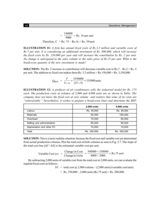42 Operations Management
=
144000
9000
= Rs. 16 per unit
Therefore, C = Rs. 75 – Rs.16 = Rs. 59/unit
ILLUSTRATION 11: A firm has annual fixed costs of Rs.3.2 million and variable costs of
Rs.7 per unit. It is considering an additional investment of Rs. 800,000, which will increase
the fixed costs by Rs. 150,000 per year and will increase the contribution by Rs. 2 per unit.
No change is anticipated in the sales volume or the sales price of Rs.15 per unit. What is the
break-even quantity if the new investment is made?
SOLUTION: The Rs. 2 increase in contribution will decrease variable cost to Rs.7 – Rs.2 = Rs. 5
per unit. The addition to fixed cost makes them Rs. 3.2 million + Rs.150,000 = Rs. 3,350,000.
BEPQ =
3350000
335000
(15 5)
F
b a
= =
− −
units.
ILLUSTRATION 12: A producer of air conditioners sells the industrial model for Rs. 175
each. The production costs at volumes of 2,000 and 4,000 units are as shown in Table. The
company does not know the fixed cost at zero volume and realizes that some of its costs are
“semivariable.” Nevertheless, it wishes to prepare a break-even chart and determine the BEP.
2,000 units 4,000 units
Labour Rs. 40,000 Rs. 80,000
Materials 90,000 180,000
Overhead 70,000 80,000
Selling and administrative 80,000 90,000
Depreciation and other FC 70,000 70,000
Total Rs. 350,000 Rs. 500,000
SOLUTION: This is a more realistic situation, because the fixed cost and variable cost are determined
from actual production volumes. Plot the total cost at both volumes as seen in Fig. 2.7. The slope of
the total cost line (∆Y / ∆X) is the estimated variable cost per unit.
Variable Cost ( )a =
Change in Cost
Changein Units
500000 350000
Rs.75 unit
4000 2000
−
= =
−
By subtracting 2,000 units of variable cost from the total cost at 2,000 units, we can evaluate the
implied fixed costs as follows:
FC = total cost @ 2,000 volume – (2,000 units) (variable cost/unit)
= Rs. 350,000 – 2,000 units (Rs.75 unit) = Rs. 200,000.
 