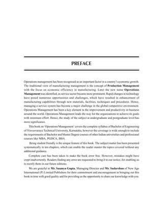 Operations management has been recognised as an important factor in a country’s economic growth.
The traditional view of manufacturing management is the concept of Production Management
with the focus on economic efficiency in manufacturing. Later the new name Operations
Management was identified, as service sector became more prominent. Rapid changes in technology
have posed numerous opportunities and challenges, which have resulted in enhancement of
manufacturing capabilities through new materials, facilities, techniques and procedures. Hence,
managing a service system has become a major challenge in the global competitive environment.
Operations Management has been a key element in the improvement and productivity in business
around the world. Operations Management leads the way for the organisations to achieve its goals
with minimum effort. Hence, the study of the subject at undergraduate and postgraduate level has
more significance.
This book on ‘Operations Management’ covers the complete syllabus of Bachelor of Engineering
of Visvesvaraya Technical University, Karnataka, however the coverage is wide enough to include
the requirements of Bachelor and Master Degree courses of other Indian universities and professional
courses like MBA, PGDCA, BBA.
Being student friendly is the unique feature of this book. The subject matter has been presented
systematically in ten chapters, which can enable the reader master the topics covered without any
additional guidance.
Complete care has been taken to make the book error free. However, mistakes might have
crept inadvertently. Readers finding any error are requested to bring it to our notice, for enabling us
to rectify them in our future editions.
We are grateful to Mr. Saumya Gupta, Managing Director and Mr. Sudarshan of New Age
International (P) Limited Publishers for their commitment and encouragement in bringing out this
book in time with good quality and for providing us the opportunity to share our knowledge with you.
PREFACE
 
