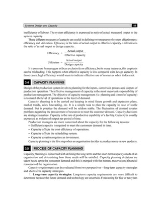 Systems Design and Capacity 55
inefficiency of labour. The system efficiency is expressed as ratio of actual measured output to the
system capacity.
These different measures of capacity are useful in defining two measures of system effectiveness:
efficiency and utilization. Efficiency is the ratio of actual output to effective capacity. Utilization is
the ratio of actual output to design capacity.
Efficiency =
Actual output
Effective capacity
Utilization =
Actual output
Design capacity
It is common for managers to focus exclusively on efficiency, but in many instances, this emphasis
can be misleading. This happens when effective capacity is low compared with design capacity. In
those cases, high efficiency would seem to indicate effective use of resources when it does not.
3.4 CAPACITY PLANNING
Design of the production system involves planning for the inputs, conversion process and outputs of
production operation. The effective management of capacity is the most important responsibility of
production management. The objective of capacity management (i.e. planning and control of capacity)
is to match the level of operations to the level of demand.
Capacity planning is to be carried out keeping in mind future growth and expansion plans,
market trends, sales forecasting, etc. It is a simple task to plan the capacity in case of stable
demand. But in practice the demand will be seldom stable. The fluctuation of demand creates
problems regarding the procurement of resources to meet the customer demand. Capacity decisions
are strategic in nature. Capacity is the rate of productive capability of a facility. Capacity is usually
expressed as volume of output per period of time.
Production managers are more concerned about the capacity for the following reasons:
Sufficient capacity is required to meet the customers demand in time.
Capacity affects the cost efficiency of operations.
Capacity affects the scheduling system.
Capacity creation requires an investment.
Capacity planning is the first step when an organisation decides to produce more or new products.
3.5 PROCESS OF CAPACITY PLANNING
Capacity planning is concerned with defining the long-term and the short-term capacity needs of an
organisation and determining how those needs will be satisfied. Capacity planning decisions are
taken based upon the consumer demand and this is merged with the human, material and financial
resources of the organisation.
Capacity requirements can be evaluated from two perspectives—long-term capacity strategies
and short-term capacity strategies.
1. Long-term capacity strategies: Long-term capacity requirements are more difficult to
determine because the future demand and technology are uncertain. Forecasting for five or ten years
 