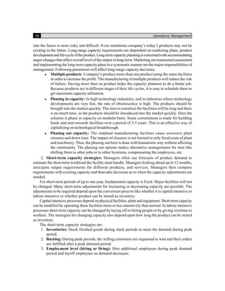 56 Operations Management
into the future is more risky and difficult. Even sometimes company’s today’s products may not be
existing in the future. Long-range capacity requirements are dependent on marketing plans, product
developmentandlife-cycleoftheproduct.Long-termcapacityplanningisconcernedwithaccommodating
major changes that affect overall level of the output in long-term. Marketing environmental assessment
and implementing the long-term capacity plans in a systematic manner are the major responsibilities of
management. Following parameters will affect long-range capacity decisions.
Multiple products: Company’s produce more than one product using the same facilities
in order to increase the profit. The manufacturing of multiple products will reduce the risk
of failure. Having more than on product helps the capacity planners to do a better job.
Because products are in different stages of their life cycles, it is easy to schedule them to
get maximum capacity utilisation.
Phasing in capacity: In high technology industries, and in industries where technology
developments are very fast, the rate of obsolescence is high. The products should be
brought into the market quickly. The time to construct the facilities will be long and there
is no much time, as the products should be introduced into the market quickly. Here the
solution is phase in capacity on modular basis. Some commitment is made for building
funds and men towards facilities over a period of 3-5 years. This is an effective way of
capitalizing on technological breakthrough.
Phasing out capacity: The outdated manufacturing facilities cause excessive plant
closures and down time. The impact of closures is not limited to only fixed costs of plant
and machinery. Thus, the phasing out here is done with humanistic way without affecting
the community. The phasing out options makes alternative arrangements for men like
shifting them to other jobs or to other locations, compensating the employees, etc.
2. Short-term capacity strategies: Managers often use forecasts of product demand to
estimate the short-term workload the facility must handle. Managers looking ahead up to 12 months,
anticipate output requirements for different products, and services. Managers then compare
requirements with existing capacity and then take decisions as to when the capacity adjustments are
needed.
For short-term periods of up to one year, fundamental capacity is fixed. Major facilities will not
be changed. Many short-term adjustments for increasing or decreasing capacity are possible. The
adjustments to be required depend upon the conversion process like whether it is capital intensive or
labour intensive or whether product can be stored as inventory.
Capital-intensive processes depend on physical facilities, plant and equipment. Short-term capacity
can be modified by operating these facilities more or less intensively than normal. In labour intensive
processes short-term capacity can be changed by laying off or hiring people or by giving overtime to
workers. The strategies for changing capacity also depend upon how long the product can be stored
as inventory.
The short-term capacity strategies are:
1. Inventories: Stock finished goods during slack periods to meet the demand during peak
period.
2. Backlog: During peak periods, the willing customers are requested to wait and their orders
are fulfilled after a peak demand period.
3. Employment level (hiring or firing): Hire additional employees during peak demand
period and layoff employees as demand decreases.
 